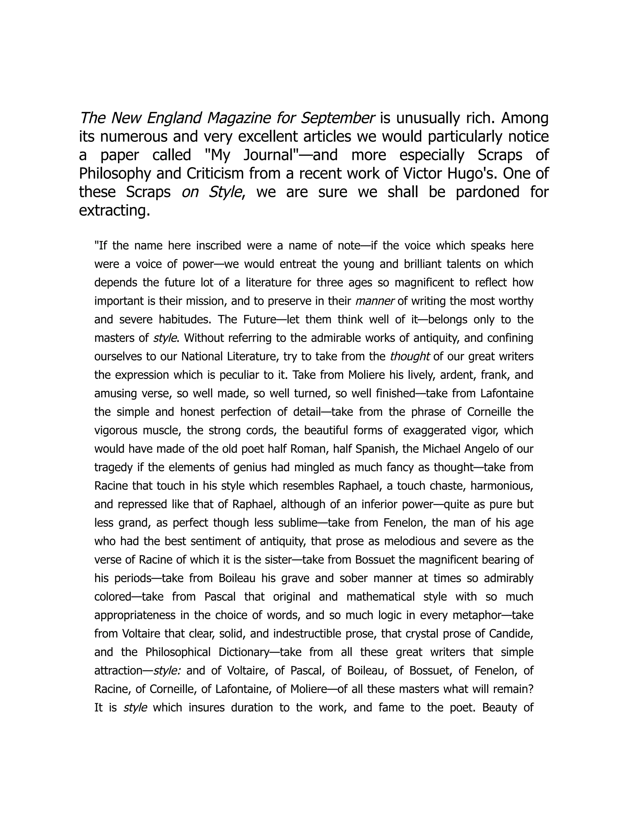 The New England Magazine for September is unusually rich. Among
its numerous and very excellent articles we would particularly notice
a paper called "My Journal"—and more especially Scraps of
Philosophy and Criticism from a recent work of Victor Hugo's. One of
these Scraps on Style, we are sure we shall be pardoned for
extracting.
"If the name here inscribed were a name of note—if the voice which speaks here
were a voice of power—we would entreat the young and brilliant talents on which
depends the future lot of a literature for three ages so magnificent to reflect how
important is their mission, and to preserve in their manner of writing the most worthy
and severe habitudes. The Future—let them think well of it—belongs only to the
masters of style. Without referring to the admirable works of antiquity, and confining
ourselves to our National Literature, try to take from the thought of our great writers
the expression which is peculiar to it. Take from Moliere his lively, ardent, frank, and
amusing verse, so well made, so well turned, so well finished—take from Lafontaine
the simple and honest perfection of detail—take from the phrase of Corneille the
vigorous muscle, the strong cords, the beautiful forms of exaggerated vigor, which
would have made of the old poet half Roman, half Spanish, the Michael Angelo of our
tragedy if the elements of genius had mingled as much fancy as thought—take from
Racine that touch in his style which resembles Raphael, a touch chaste, harmonious,
and repressed like that of Raphael, although of an inferior power—quite as pure but
less grand, as perfect though less sublime—take from Fenelon, the man of his age
who had the best sentiment of antiquity, that prose as melodious and severe as the
verse of Racine of which it is the sister—take from Bossuet the magnificent bearing of
his periods—take from Boileau his grave and sober manner at times so admirably
colored—take from Pascal that original and mathematical style with so much
appropriateness in the choice of words, and so much logic in every metaphor—take
from Voltaire that clear, solid, and indestructible prose, that crystal prose of Candide,
and the Philosophical Dictionary—take from all these great writers that simple
attraction—style: and of Voltaire, of Pascal, of Boileau, of Bossuet, of Fenelon, of
Racine, of Corneille, of Lafontaine, of Moliere—of all these masters what will remain?
It is style which insures duration to the work, and fame to the poet. Beauty of
 