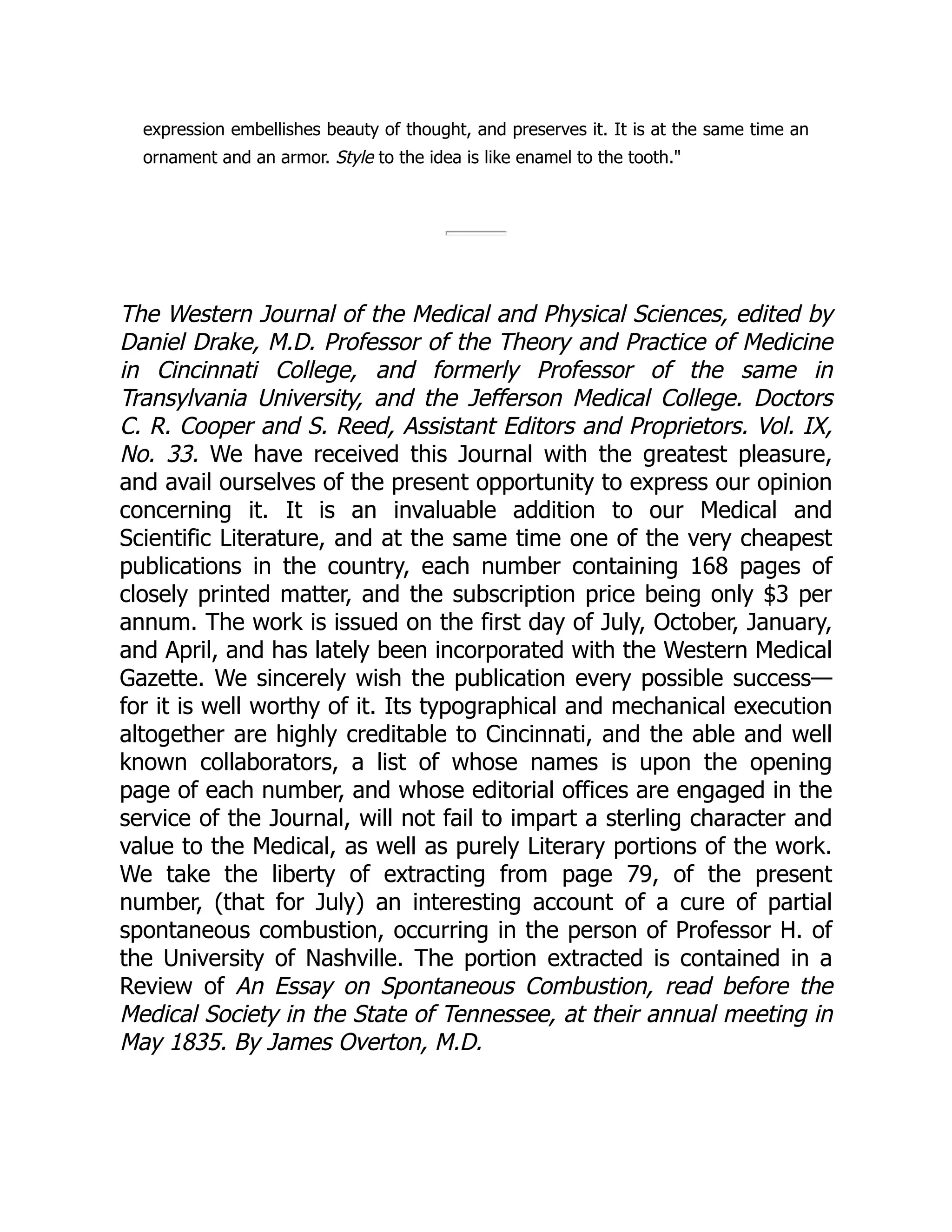 expression embellishes beauty of thought, and preserves it. It is at the same time an
ornament and an armor. Style to the idea is like enamel to the tooth."
The Western Journal of the Medical and Physical Sciences, edited by
Daniel Drake, M.D. Professor of the Theory and Practice of Medicine
in Cincinnati College, and formerly Professor of the same in
Transylvania University, and the Jefferson Medical College. Doctors
C. R. Cooper and S. Reed, Assistant Editors and Proprietors. Vol. IX,
No. 33. We have received this Journal with the greatest pleasure,
and avail ourselves of the present opportunity to express our opinion
concerning it. It is an invaluable addition to our Medical and
Scientific Literature, and at the same time one of the very cheapest
publications in the country, each number containing 168 pages of
closely printed matter, and the subscription price being only $3 per
annum. The work is issued on the first day of July, October, January,
and April, and has lately been incorporated with the Western Medical
Gazette. We sincerely wish the publication every possible success—
for it is well worthy of it. Its typographical and mechanical execution
altogether are highly creditable to Cincinnati, and the able and well
known collaborators, a list of whose names is upon the opening
page of each number, and whose editorial offices are engaged in the
service of the Journal, will not fail to impart a sterling character and
value to the Medical, as well as purely Literary portions of the work.
We take the liberty of extracting from page 79, of the present
number, (that for July) an interesting account of a cure of partial
spontaneous combustion, occurring in the person of Professor H. of
the University of Nashville. The portion extracted is contained in a
Review of An Essay on Spontaneous Combustion, read before the
Medical Society in the State of Tennessee, at their annual meeting in
May 1835. By James Overton, M.D.
 
