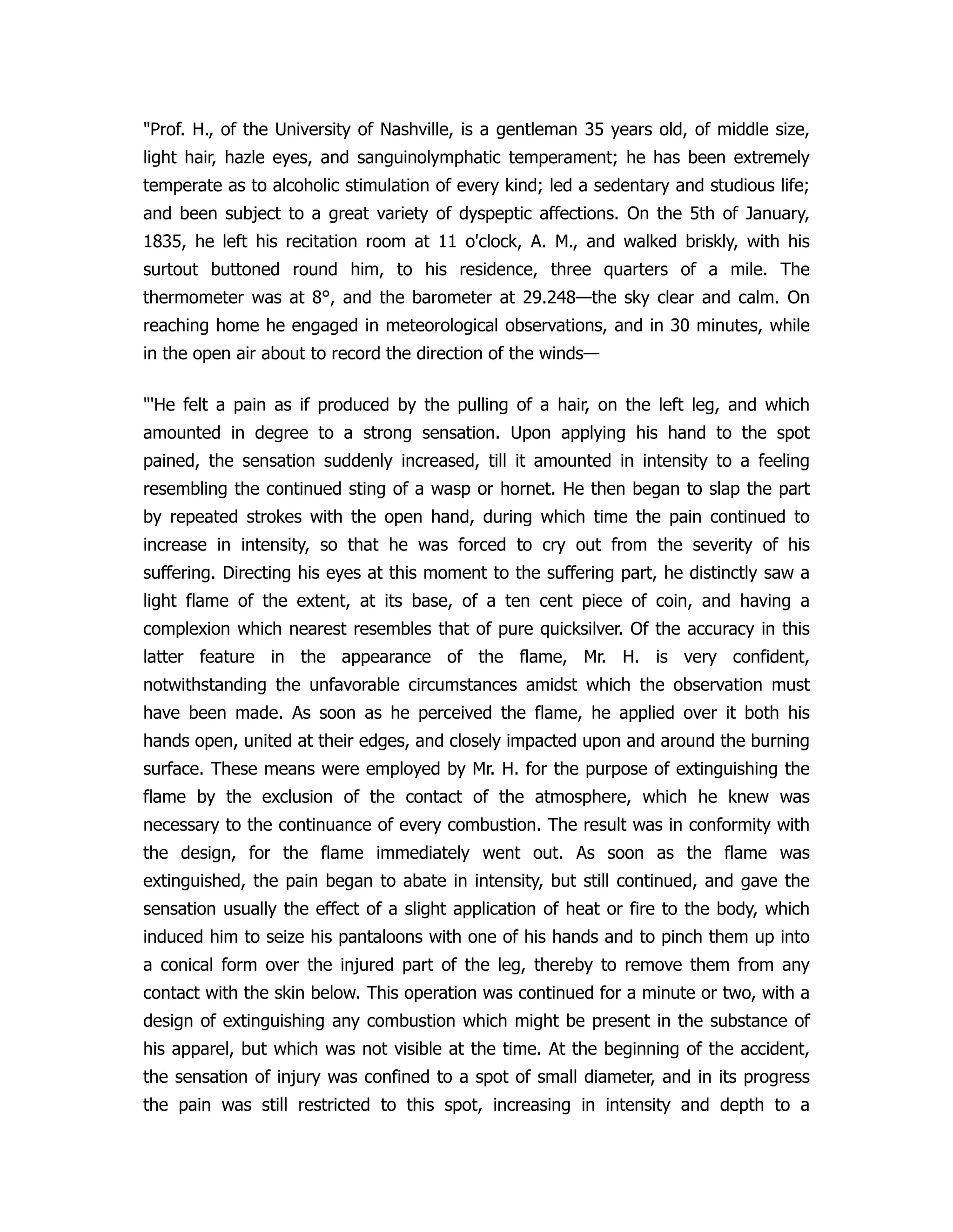 "Prof. H., of the University of Nashville, is a gentleman 35 years old, of middle size,
light hair, hazle eyes, and sanguinolymphatic temperament; he has been extremely
temperate as to alcoholic stimulation of every kind; led a sedentary and studious life;
and been subject to a great variety of dyspeptic affections. On the 5th of January,
1835, he left his recitation room at 11 o'clock, A. M., and walked briskly, with his
surtout buttoned round him, to his residence, three quarters of a mile. The
thermometer was at 8°, and the barometer at 29.248—the sky clear and calm. On
reaching home he engaged in meteorological observations, and in 30 minutes, while
in the open air about to record the direction of the winds—
"'He felt a pain as if produced by the pulling of a hair, on the left leg, and which
amounted in degree to a strong sensation. Upon applying his hand to the spot
pained, the sensation suddenly increased, till it amounted in intensity to a feeling
resembling the continued sting of a wasp or hornet. He then began to slap the part
by repeated strokes with the open hand, during which time the pain continued to
increase in intensity, so that he was forced to cry out from the severity of his
suffering. Directing his eyes at this moment to the suffering part, he distinctly saw a
light flame of the extent, at its base, of a ten cent piece of coin, and having a
complexion which nearest resembles that of pure quicksilver. Of the accuracy in this
latter feature in the appearance of the flame, Mr. H. is very confident,
notwithstanding the unfavorable circumstances amidst which the observation must
have been made. As soon as he perceived the flame, he applied over it both his
hands open, united at their edges, and closely impacted upon and around the burning
surface. These means were employed by Mr. H. for the purpose of extinguishing the
flame by the exclusion of the contact of the atmosphere, which he knew was
necessary to the continuance of every combustion. The result was in conformity with
the design, for the flame immediately went out. As soon as the flame was
extinguished, the pain began to abate in intensity, but still continued, and gave the
sensation usually the effect of a slight application of heat or fire to the body, which
induced him to seize his pantaloons with one of his hands and to pinch them up into
a conical form over the injured part of the leg, thereby to remove them from any
contact with the skin below. This operation was continued for a minute or two, with a
design of extinguishing any combustion which might be present in the substance of
his apparel, but which was not visible at the time. At the beginning of the accident,
the sensation of injury was confined to a spot of small diameter, and in its progress
the pain was still restricted to this spot, increasing in intensity and depth to a
 