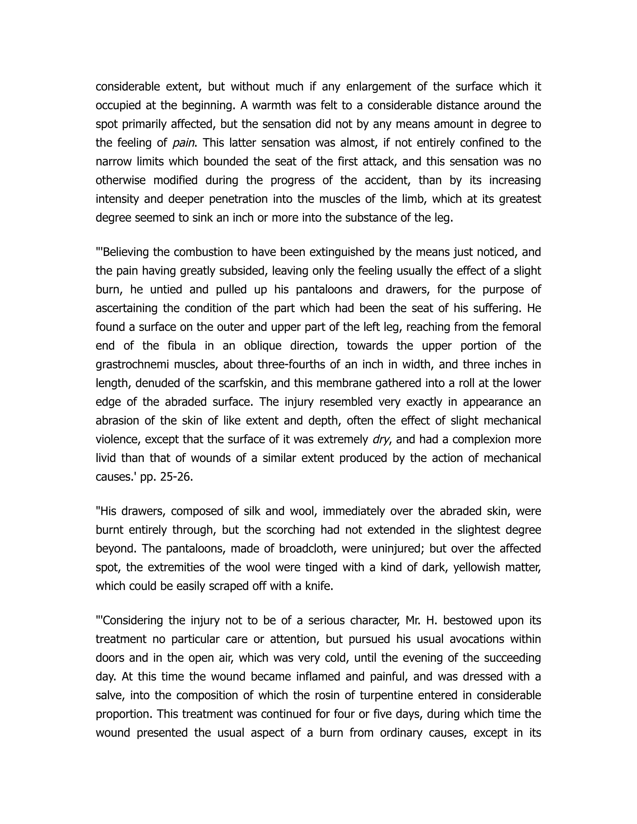 considerable extent, but without much if any enlargement of the surface which it
occupied at the beginning. A warmth was felt to a considerable distance around the
spot primarily affected, but the sensation did not by any means amount in degree to
the feeling of pain. This latter sensation was almost, if not entirely confined to the
narrow limits which bounded the seat of the first attack, and this sensation was no
otherwise modified during the progress of the accident, than by its increasing
intensity and deeper penetration into the muscles of the limb, which at its greatest
degree seemed to sink an inch or more into the substance of the leg.
"'Believing the combustion to have been extinguished by the means just noticed, and
the pain having greatly subsided, leaving only the feeling usually the effect of a slight
burn, he untied and pulled up his pantaloons and drawers, for the purpose of
ascertaining the condition of the part which had been the seat of his suffering. He
found a surface on the outer and upper part of the left leg, reaching from the femoral
end of the fibula in an oblique direction, towards the upper portion of the
grastrochnemi muscles, about three-fourths of an inch in width, and three inches in
length, denuded of the scarfskin, and this membrane gathered into a roll at the lower
edge of the abraded surface. The injury resembled very exactly in appearance an
abrasion of the skin of like extent and depth, often the effect of slight mechanical
violence, except that the surface of it was extremely dry, and had a complexion more
livid than that of wounds of a similar extent produced by the action of mechanical
causes.' pp. 25-26.
"His drawers, composed of silk and wool, immediately over the abraded skin, were
burnt entirely through, but the scorching had not extended in the slightest degree
beyond. The pantaloons, made of broadcloth, were uninjured; but over the affected
spot, the extremities of the wool were tinged with a kind of dark, yellowish matter,
which could be easily scraped off with a knife.
"'Considering the injury not to be of a serious character, Mr. H. bestowed upon its
treatment no particular care or attention, but pursued his usual avocations within
doors and in the open air, which was very cold, until the evening of the succeeding
day. At this time the wound became inflamed and painful, and was dressed with a
salve, into the composition of which the rosin of turpentine entered in considerable
proportion. This treatment was continued for four or five days, during which time the
wound presented the usual aspect of a burn from ordinary causes, except in its
 