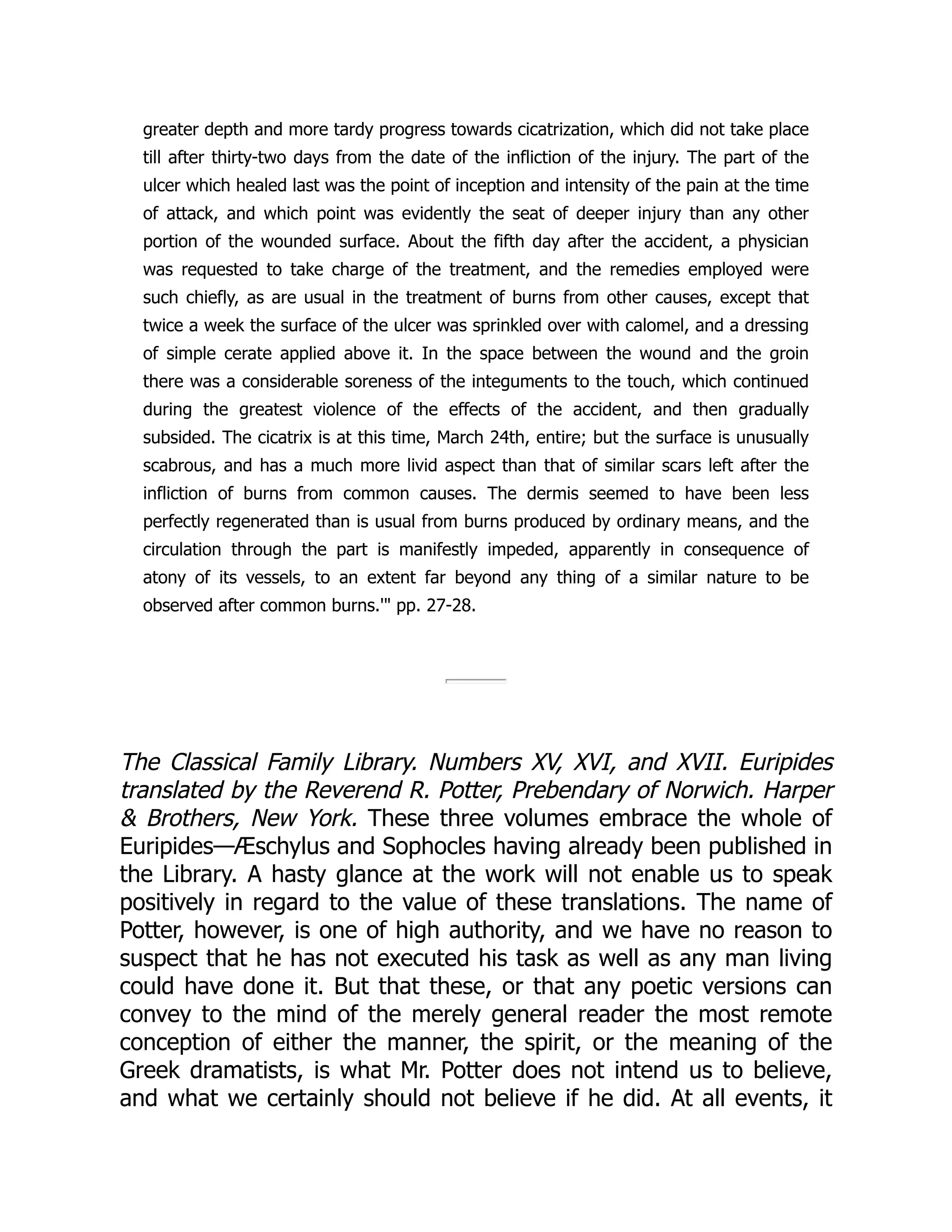 greater depth and more tardy progress towards cicatrization, which did not take place
till after thirty-two days from the date of the infliction of the injury. The part of the
ulcer which healed last was the point of inception and intensity of the pain at the time
of attack, and which point was evidently the seat of deeper injury than any other
portion of the wounded surface. About the fifth day after the accident, a physician
was requested to take charge of the treatment, and the remedies employed were
such chiefly, as are usual in the treatment of burns from other causes, except that
twice a week the surface of the ulcer was sprinkled over with calomel, and a dressing
of simple cerate applied above it. In the space between the wound and the groin
there was a considerable soreness of the integuments to the touch, which continued
during the greatest violence of the effects of the accident, and then gradually
subsided. The cicatrix is at this time, March 24th, entire; but the surface is unusually
scabrous, and has a much more livid aspect than that of similar scars left after the
infliction of burns from common causes. The dermis seemed to have been less
perfectly regenerated than is usual from burns produced by ordinary means, and the
circulation through the part is manifestly impeded, apparently in consequence of
atony of its vessels, to an extent far beyond any thing of a similar nature to be
observed after common burns.'" pp. 27-28.
The Classical Family Library. Numbers XV, XVI, and XVII. Euripides
translated by the Reverend R. Potter, Prebendary of Norwich. Harper
& Brothers, New York. These three volumes embrace the whole of
Euripides—Æschylus and Sophocles having already been published in
the Library. A hasty glance at the work will not enable us to speak
positively in regard to the value of these translations. The name of
Potter, however, is one of high authority, and we have no reason to
suspect that he has not executed his task as well as any man living
could have done it. But that these, or that any poetic versions can
convey to the mind of the merely general reader the most remote
conception of either the manner, the spirit, or the meaning of the
Greek dramatists, is what Mr. Potter does not intend us to believe,
and what we certainly should not believe if he did. At all events, it
 