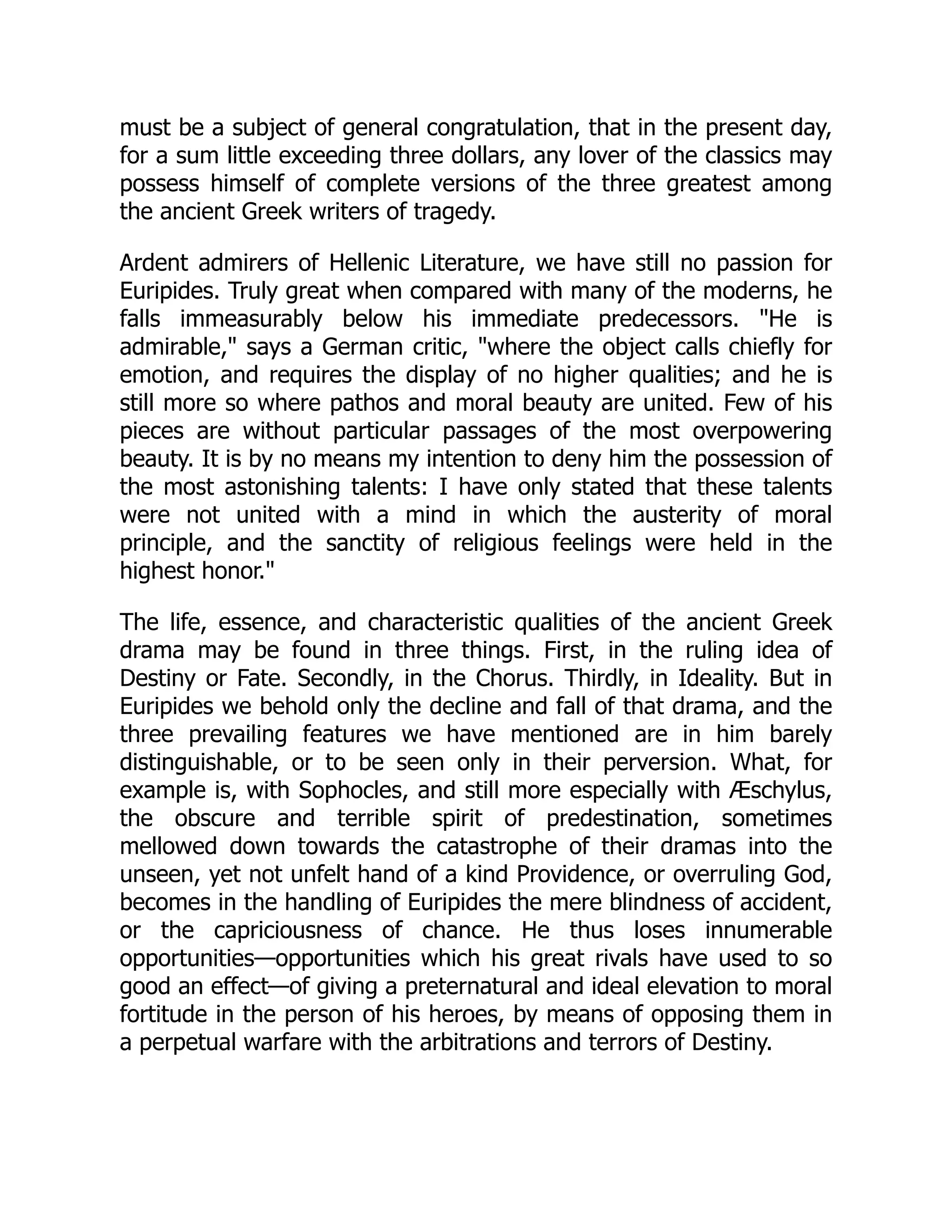must be a subject of general congratulation, that in the present day,
for a sum little exceeding three dollars, any lover of the classics may
possess himself of complete versions of the three greatest among
the ancient Greek writers of tragedy.
Ardent admirers of Hellenic Literature, we have still no passion for
Euripides. Truly great when compared with many of the moderns, he
falls immeasurably below his immediate predecessors. "He is
admirable," says a German critic, "where the object calls chiefly for
emotion, and requires the display of no higher qualities; and he is
still more so where pathos and moral beauty are united. Few of his
pieces are without particular passages of the most overpowering
beauty. It is by no means my intention to deny him the possession of
the most astonishing talents: I have only stated that these talents
were not united with a mind in which the austerity of moral
principle, and the sanctity of religious feelings were held in the
highest honor."
The life, essence, and characteristic qualities of the ancient Greek
drama may be found in three things. First, in the ruling idea of
Destiny or Fate. Secondly, in the Chorus. Thirdly, in Ideality. But in
Euripides we behold only the decline and fall of that drama, and the
three prevailing features we have mentioned are in him barely
distinguishable, or to be seen only in their perversion. What, for
example is, with Sophocles, and still more especially with Æschylus,
the obscure and terrible spirit of predestination, sometimes
mellowed down towards the catastrophe of their dramas into the
unseen, yet not unfelt hand of a kind Providence, or overruling God,
becomes in the handling of Euripides the mere blindness of accident,
or the capriciousness of chance. He thus loses innumerable
opportunities—opportunities which his great rivals have used to so
good an effect—of giving a preternatural and ideal elevation to moral
fortitude in the person of his heroes, by means of opposing them in
a perpetual warfare with the arbitrations and terrors of Destiny.
 