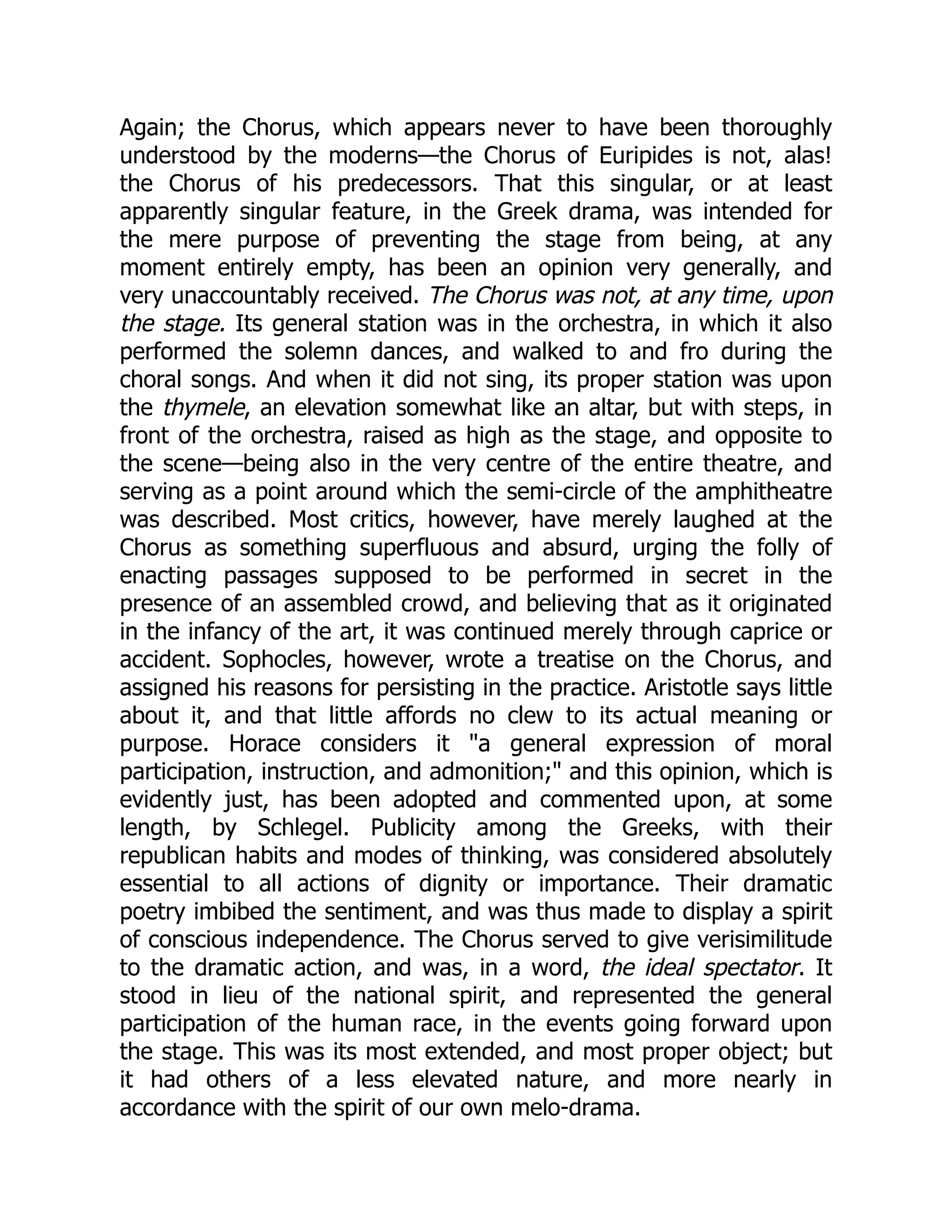 Again; the Chorus, which appears never to have been thoroughly
understood by the moderns—the Chorus of Euripides is not, alas!
the Chorus of his predecessors. That this singular, or at least
apparently singular feature, in the Greek drama, was intended for
the mere purpose of preventing the stage from being, at any
moment entirely empty, has been an opinion very generally, and
very unaccountably received. The Chorus was not, at any time, upon
the stage. Its general station was in the orchestra, in which it also
performed the solemn dances, and walked to and fro during the
choral songs. And when it did not sing, its proper station was upon
the thymele, an elevation somewhat like an altar, but with steps, in
front of the orchestra, raised as high as the stage, and opposite to
the scene—being also in the very centre of the entire theatre, and
serving as a point around which the semi-circle of the amphitheatre
was described. Most critics, however, have merely laughed at the
Chorus as something superfluous and absurd, urging the folly of
enacting passages supposed to be performed in secret in the
presence of an assembled crowd, and believing that as it originated
in the infancy of the art, it was continued merely through caprice or
accident. Sophocles, however, wrote a treatise on the Chorus, and
assigned his reasons for persisting in the practice. Aristotle says little
about it, and that little affords no clew to its actual meaning or
purpose. Horace considers it "a general expression of moral
participation, instruction, and admonition;" and this opinion, which is
evidently just, has been adopted and commented upon, at some
length, by Schlegel. Publicity among the Greeks, with their
republican habits and modes of thinking, was considered absolutely
essential to all actions of dignity or importance. Their dramatic
poetry imbibed the sentiment, and was thus made to display a spirit
of conscious independence. The Chorus served to give verisimilitude
to the dramatic action, and was, in a word, the ideal spectator. It
stood in lieu of the national spirit, and represented the general
participation of the human race, in the events going forward upon
the stage. This was its most extended, and most proper object; but
it had others of a less elevated nature, and more nearly in
accordance with the spirit of our own melo-drama.
 