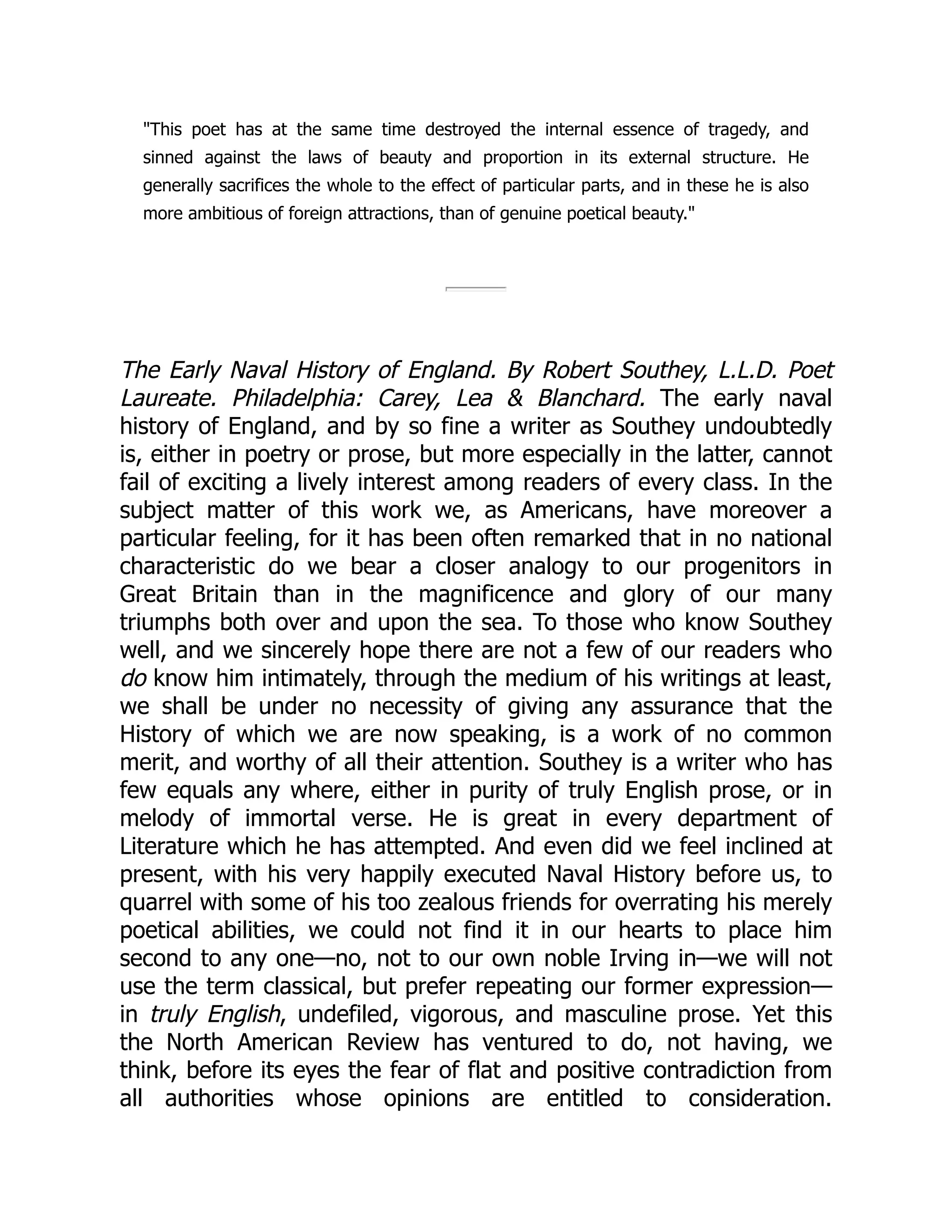 "This poet has at the same time destroyed the internal essence of tragedy, and
sinned against the laws of beauty and proportion in its external structure. He
generally sacrifices the whole to the effect of particular parts, and in these he is also
more ambitious of foreign attractions, than of genuine poetical beauty."
The Early Naval History of England. By Robert Southey, L.L.D. Poet
Laureate. Philadelphia: Carey, Lea & Blanchard. The early naval
history of England, and by so fine a writer as Southey undoubtedly
is, either in poetry or prose, but more especially in the latter, cannot
fail of exciting a lively interest among readers of every class. In the
subject matter of this work we, as Americans, have moreover a
particular feeling, for it has been often remarked that in no national
characteristic do we bear a closer analogy to our progenitors in
Great Britain than in the magnificence and glory of our many
triumphs both over and upon the sea. To those who know Southey
well, and we sincerely hope there are not a few of our readers who
do know him intimately, through the medium of his writings at least,
we shall be under no necessity of giving any assurance that the
History of which we are now speaking, is a work of no common
merit, and worthy of all their attention. Southey is a writer who has
few equals any where, either in purity of truly English prose, or in
melody of immortal verse. He is great in every department of
Literature which he has attempted. And even did we feel inclined at
present, with his very happily executed Naval History before us, to
quarrel with some of his too zealous friends for overrating his merely
poetical abilities, we could not find it in our hearts to place him
second to any one—no, not to our own noble Irving in—we will not
use the term classical, but prefer repeating our former expression—
in truly English, undefiled, vigorous, and masculine prose. Yet this
the North American Review has ventured to do, not having, we
think, before its eyes the fear of flat and positive contradiction from
all authorities whose opinions are entitled to consideration.
 