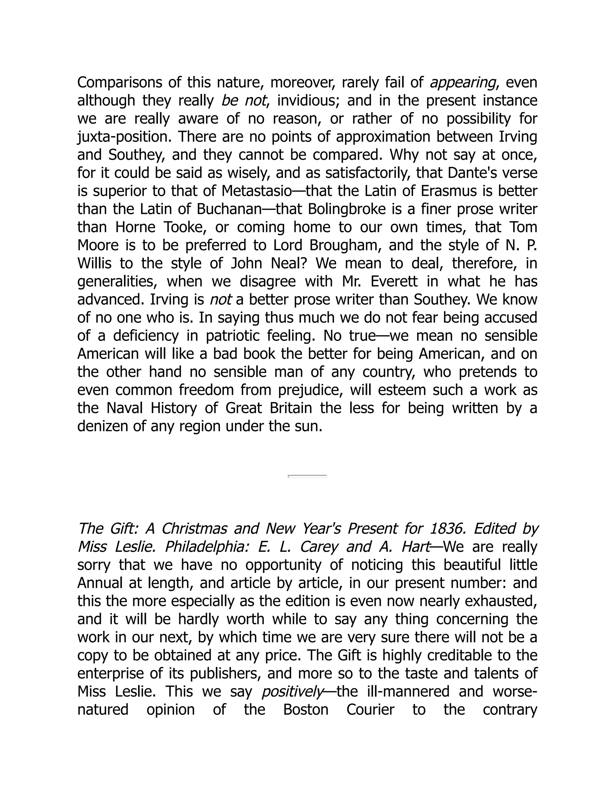 Comparisons of this nature, moreover, rarely fail of appearing, even
although they really be not, invidious; and in the present instance
we are really aware of no reason, or rather of no possibility for
juxta-position. There are no points of approximation between Irving
and Southey, and they cannot be compared. Why not say at once,
for it could be said as wisely, and as satisfactorily, that Dante's verse
is superior to that of Metastasio—that the Latin of Erasmus is better
than the Latin of Buchanan—that Bolingbroke is a finer prose writer
than Horne Tooke, or coming home to our own times, that Tom
Moore is to be preferred to Lord Brougham, and the style of N. P.
Willis to the style of John Neal? We mean to deal, therefore, in
generalities, when we disagree with Mr. Everett in what he has
advanced. Irving is not a better prose writer than Southey. We know
of no one who is. In saying thus much we do not fear being accused
of a deficiency in patriotic feeling. No true—we mean no sensible
American will like a bad book the better for being American, and on
the other hand no sensible man of any country, who pretends to
even common freedom from prejudice, will esteem such a work as
the Naval History of Great Britain the less for being written by a
denizen of any region under the sun.
The Gift: A Christmas and New Year's Present for 1836. Edited by
Miss Leslie. Philadelphia: E. L. Carey and A. Hart—We are really
sorry that we have no opportunity of noticing this beautiful little
Annual at length, and article by article, in our present number: and
this the more especially as the edition is even now nearly exhausted,
and it will be hardly worth while to say any thing concerning the
work in our next, by which time we are very sure there will not be a
copy to be obtained at any price. The Gift is highly creditable to the
enterprise of its publishers, and more so to the taste and talents of
Miss Leslie. This we say positively—the ill-mannered and worse-
natured opinion of the Boston Courier to the contrary
 