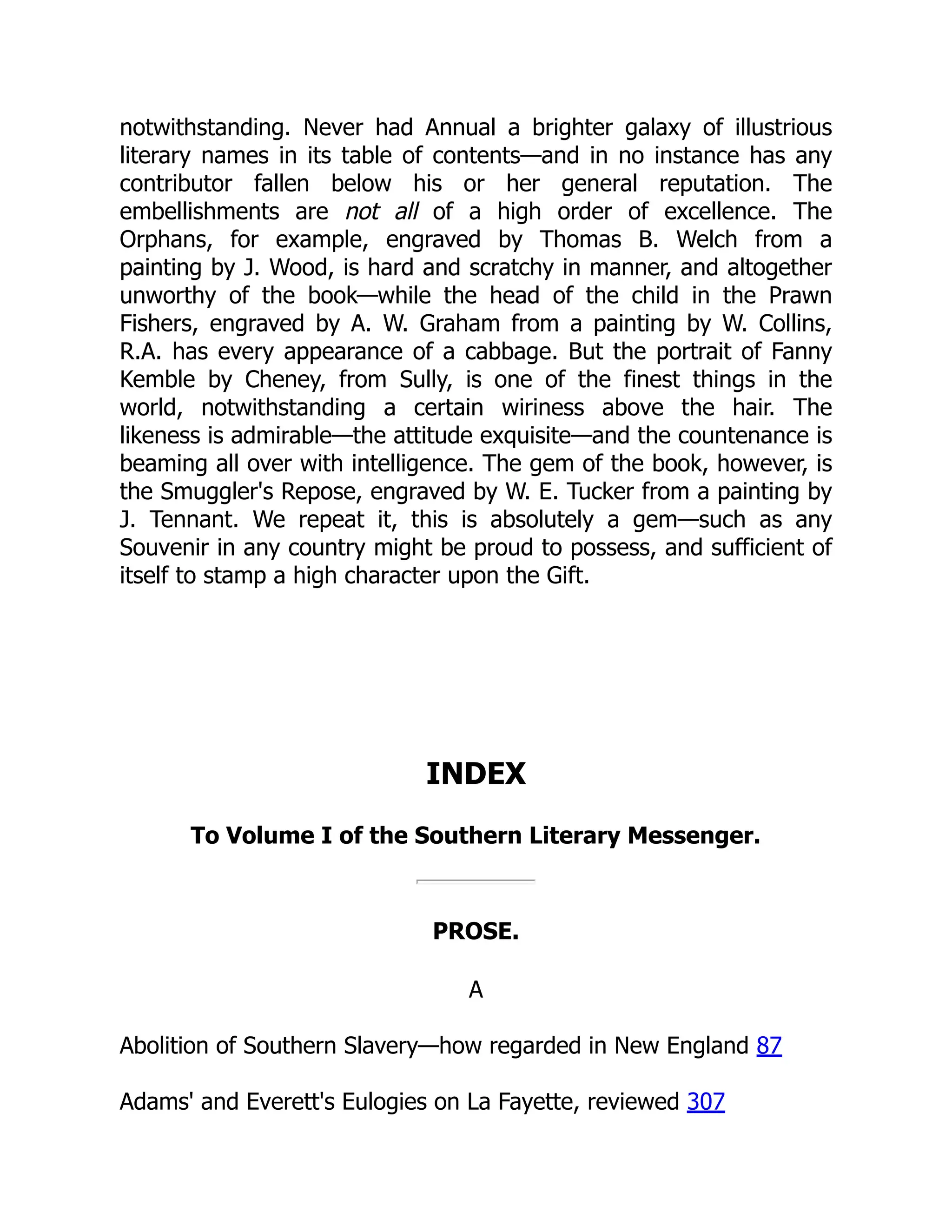 notwithstanding. Never had Annual a brighter galaxy of illustrious
literary names in its table of contents—and in no instance has any
contributor fallen below his or her general reputation. The
embellishments are not all of a high order of excellence. The
Orphans, for example, engraved by Thomas B. Welch from a
painting by J. Wood, is hard and scratchy in manner, and altogether
unworthy of the book—while the head of the child in the Prawn
Fishers, engraved by A. W. Graham from a painting by W. Collins,
R.A. has every appearance of a cabbage. But the portrait of Fanny
Kemble by Cheney, from Sully, is one of the finest things in the
world, notwithstanding a certain wiriness above the hair. The
likeness is admirable—the attitude exquisite—and the countenance is
beaming all over with intelligence. The gem of the book, however, is
the Smuggler's Repose, engraved by W. E. Tucker from a painting by
J. Tennant. We repeat it, this is absolutely a gem—such as any
Souvenir in any country might be proud to possess, and sufficient of
itself to stamp a high character upon the Gift.
INDEX
To Volume I of the Southern Literary Messenger.
PROSE.
A
Abolition of Southern Slavery—how regarded in New England 87
Adams' and Everett's Eulogies on La Fayette, reviewed 307
 