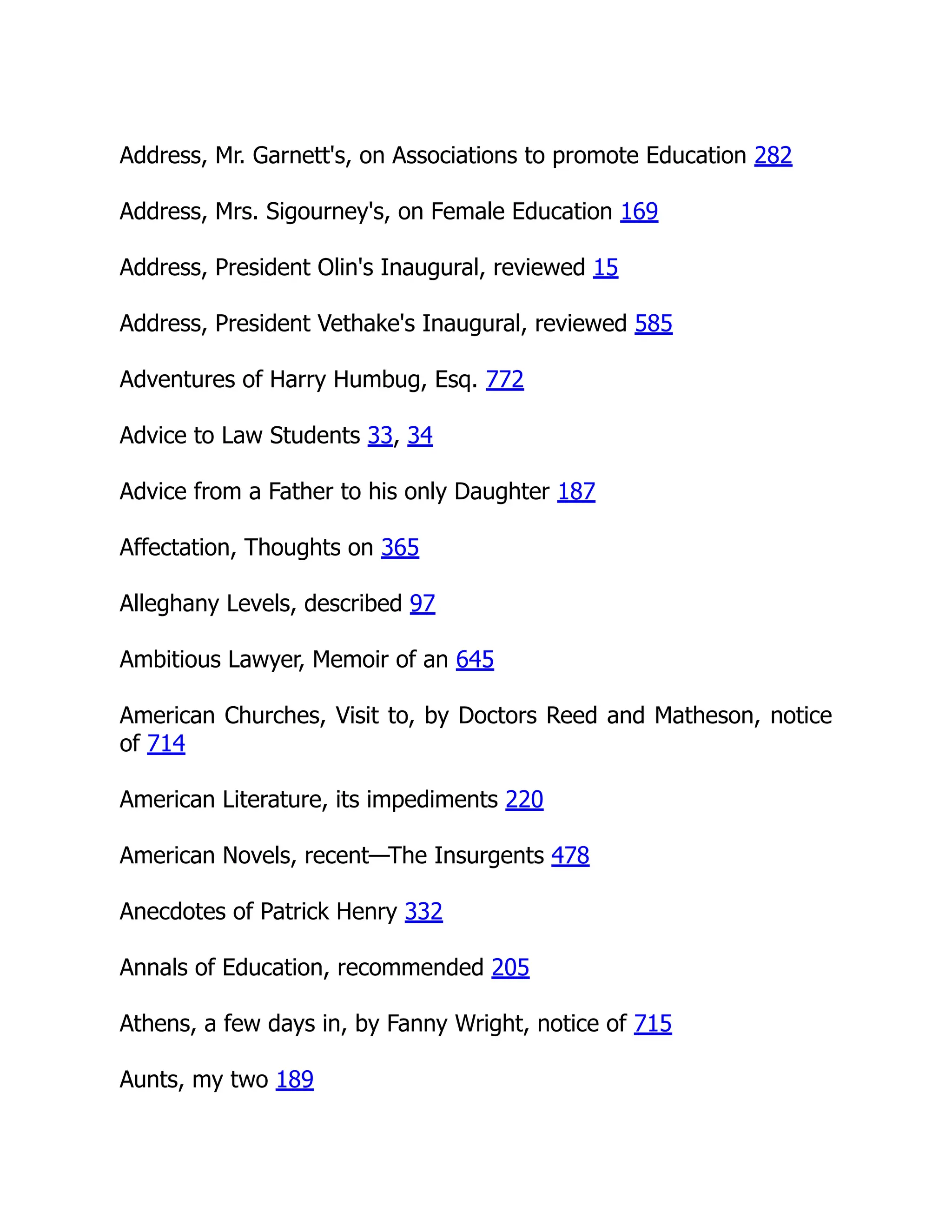 Address, Mr. Garnett's, on Associations to promote Education 282
Address, Mrs. Sigourney's, on Female Education 169
Address, President Olin's Inaugural, reviewed 15
Address, President Vethake's Inaugural, reviewed 585
Adventures of Harry Humbug, Esq. 772
Advice to Law Students 33, 34
Advice from a Father to his only Daughter 187
Affectation, Thoughts on 365
Alleghany Levels, described 97
Ambitious Lawyer, Memoir of an 645
American Churches, Visit to, by Doctors Reed and Matheson, notice
of 714
American Literature, its impediments 220
American Novels, recent—The Insurgents 478
Anecdotes of Patrick Henry 332
Annals of Education, recommended 205
Athens, a few days in, by Fanny Wright, notice of 715
Aunts, my two 189
 