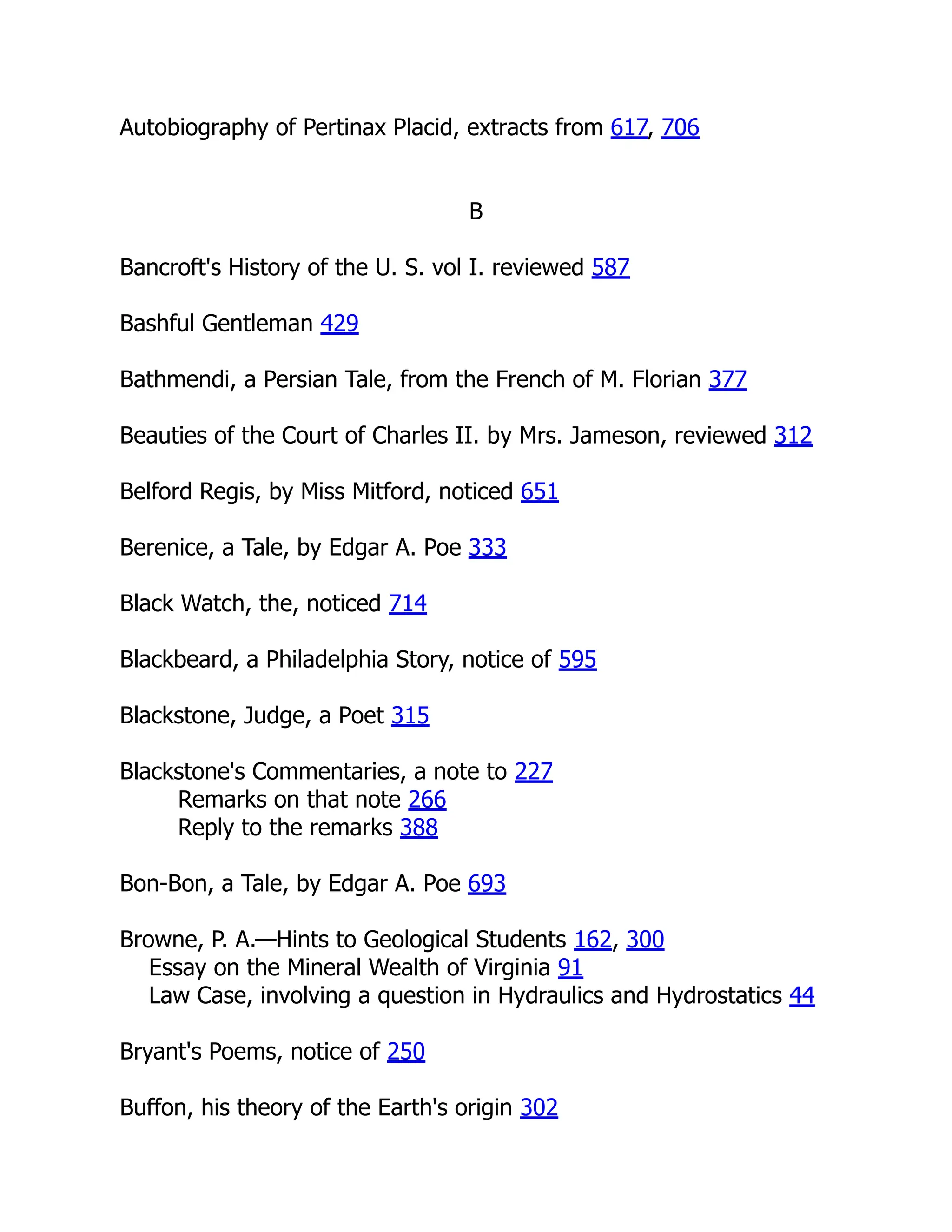 Autobiography of Pertinax Placid, extracts from 617, 706
B
Bancroft's History of the U. S. vol I. reviewed 587
Bashful Gentleman 429
Bathmendi, a Persian Tale, from the French of M. Florian 377
Beauties of the Court of Charles II. by Mrs. Jameson, reviewed 312
Belford Regis, by Miss Mitford, noticed 651
Berenice, a Tale, by Edgar A. Poe 333
Black Watch, the, noticed 714
Blackbeard, a Philadelphia Story, notice of 595
Blackstone, Judge, a Poet 315
Blackstone's Commentaries, a note to 227
Remarks on that note 266
Reply to the remarks 388
Bon-Bon, a Tale, by Edgar A. Poe 693
Browne, P. A.—Hints to Geological Students 162, 300
Essay on the Mineral Wealth of Virginia 91
Law Case, involving a question in Hydraulics and Hydrostatics 44
Bryant's Poems, notice of 250
Buffon, his theory of the Earth's origin 302
 