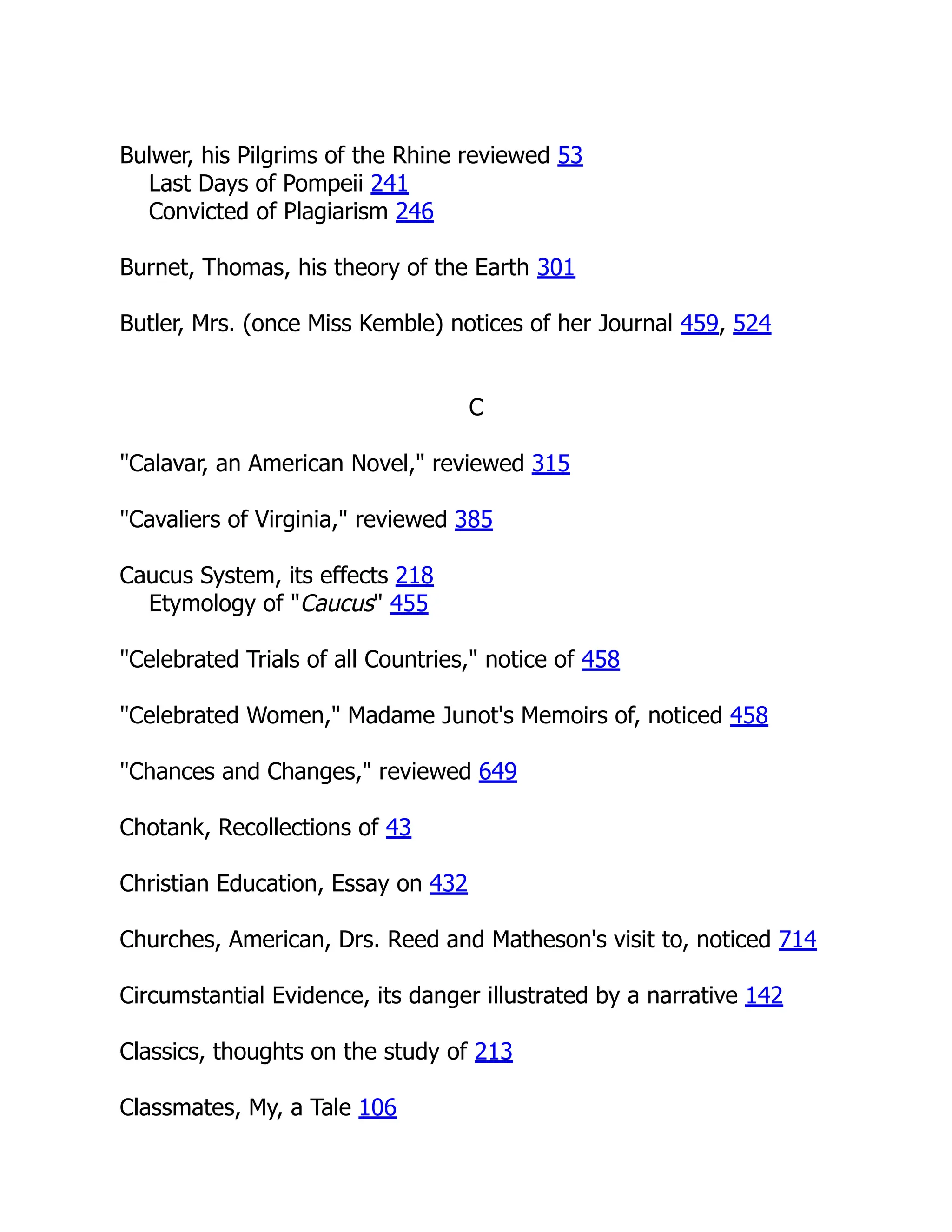 Bulwer, his Pilgrims of the Rhine reviewed 53
Last Days of Pompeii 241
Convicted of Plagiarism 246
Burnet, Thomas, his theory of the Earth 301
Butler, Mrs. (once Miss Kemble) notices of her Journal 459, 524
C
"Calavar, an American Novel," reviewed 315
"Cavaliers of Virginia," reviewed 385
Caucus System, its effects 218
Etymology of "Caucus" 455
"Celebrated Trials of all Countries," notice of 458
"Celebrated Women," Madame Junot's Memoirs of, noticed 458
"Chances and Changes," reviewed 649
Chotank, Recollections of 43
Christian Education, Essay on 432
Churches, American, Drs. Reed and Matheson's visit to, noticed 714
Circumstantial Evidence, its danger illustrated by a narrative 142
Classics, thoughts on the study of 213
Classmates, My, a Tale 106
 
