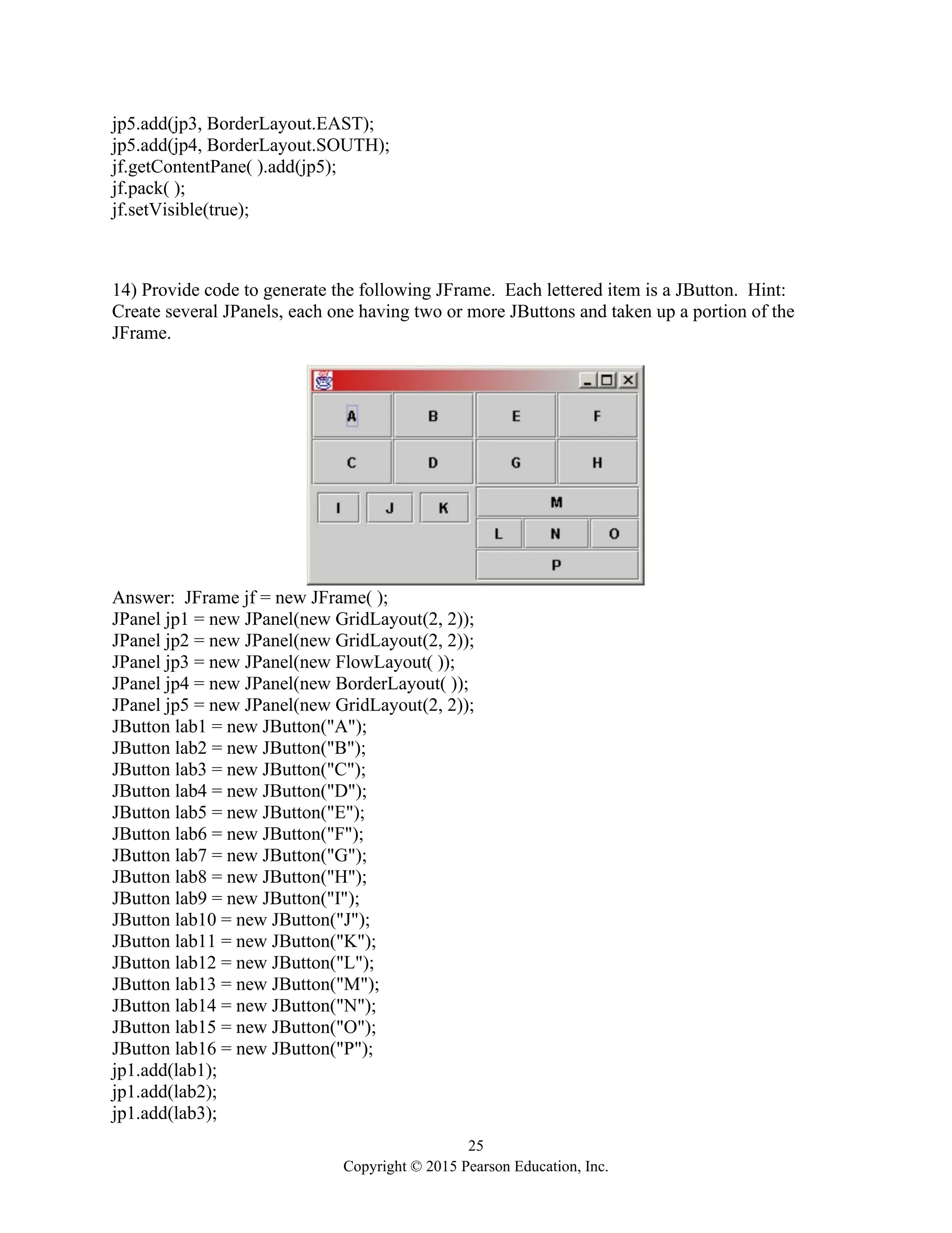 25
Copyright © 2015 Pearson Education, Inc.
jp5.add(jp3, BorderLayout.EAST);
jp5.add(jp4, BorderLayout.SOUTH);
jf.getContentPane( ).add(jp5);
jf.pack( );
jf.setVisible(true);
14) Provide code to generate the following JFrame. Each lettered item is a JButton. Hint:
Create several JPanels, each one having two or more JButtons and taken up a portion of the
JFrame.
Answer: JFrame jf = new JFrame( );
JPanel jp1 = new JPanel(new GridLayout(2, 2));
JPanel jp2 = new JPanel(new GridLayout(2, 2));
JPanel jp3 = new JPanel(new FlowLayout( ));
JPanel jp4 = new JPanel(new BorderLayout( ));
JPanel jp5 = new JPanel(new GridLayout(2, 2));
JButton lab1 = new JButton("A");
JButton lab2 = new JButton("B");
JButton lab3 = new JButton("C");
JButton lab4 = new JButton("D");
JButton lab5 = new JButton("E");
JButton lab6 = new JButton("F");
JButton lab7 = new JButton("G");
JButton lab8 = new JButton("H");
JButton lab9 = new JButton("I");
JButton lab10 = new JButton("J");
JButton lab11 = new JButton("K");
JButton lab12 = new JButton("L");
JButton lab13 = new JButton("M");
JButton lab14 = new JButton("N");
JButton lab15 = new JButton("O");
JButton lab16 = new JButton("P");
jp1.add(lab1);
jp1.add(lab2);
jp1.add(lab3);
 