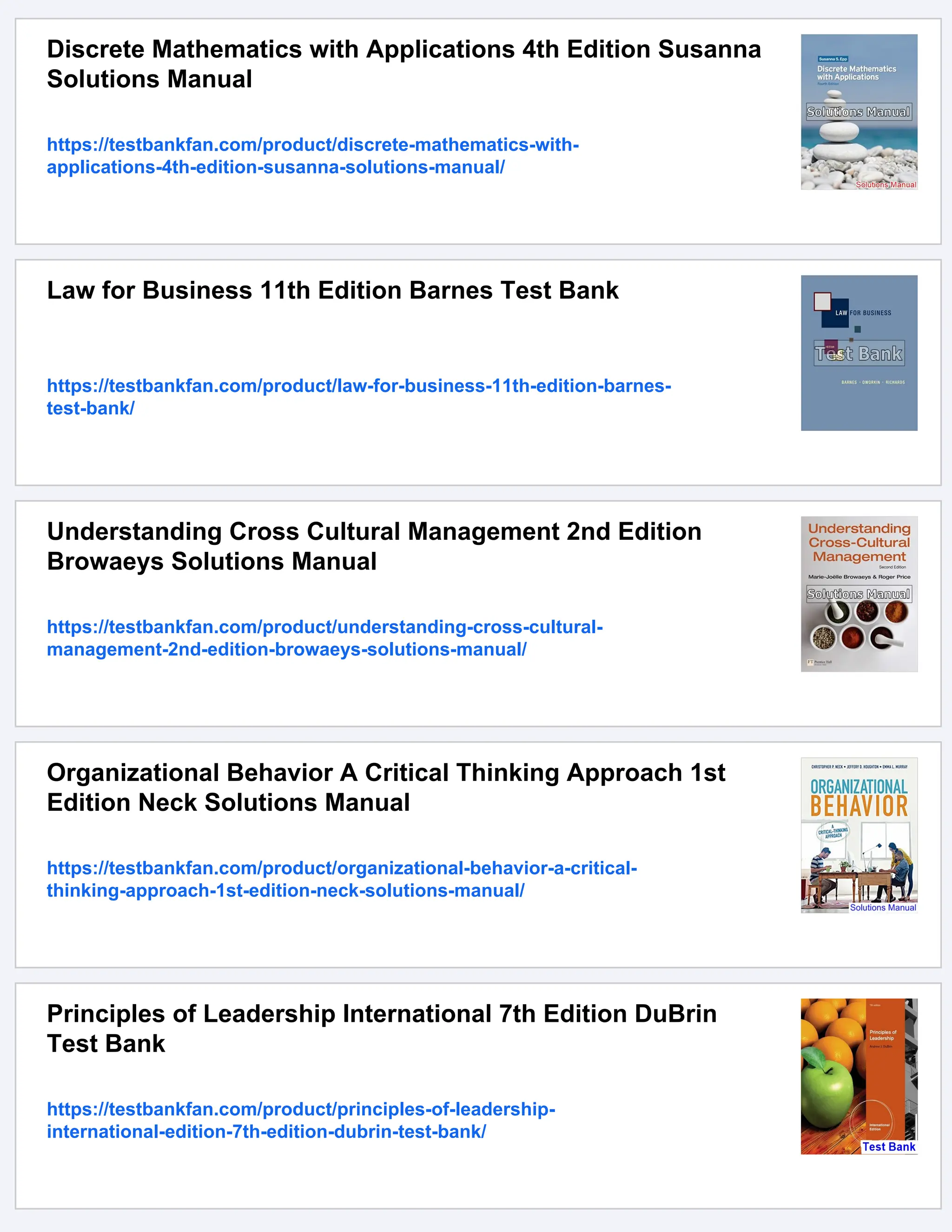 Discrete Mathematics with Applications 4th Edition Susanna
Solutions Manual
https://testbankfan.com/product/discrete-mathematics-with-
applications-4th-edition-susanna-solutions-manual/
Law for Business 11th Edition Barnes Test Bank
https://testbankfan.com/product/law-for-business-11th-edition-barnes-
test-bank/
Understanding Cross Cultural Management 2nd Edition
Browaeys Solutions Manual
https://testbankfan.com/product/understanding-cross-cultural-
management-2nd-edition-browaeys-solutions-manual/
Organizational Behavior A Critical Thinking Approach 1st
Edition Neck Solutions Manual
https://testbankfan.com/product/organizational-behavior-a-critical-
thinking-approach-1st-edition-neck-solutions-manual/
Principles of Leadership International 7th Edition DuBrin
Test Bank
https://testbankfan.com/product/principles-of-leadership-
international-edition-7th-edition-dubrin-test-bank/
 