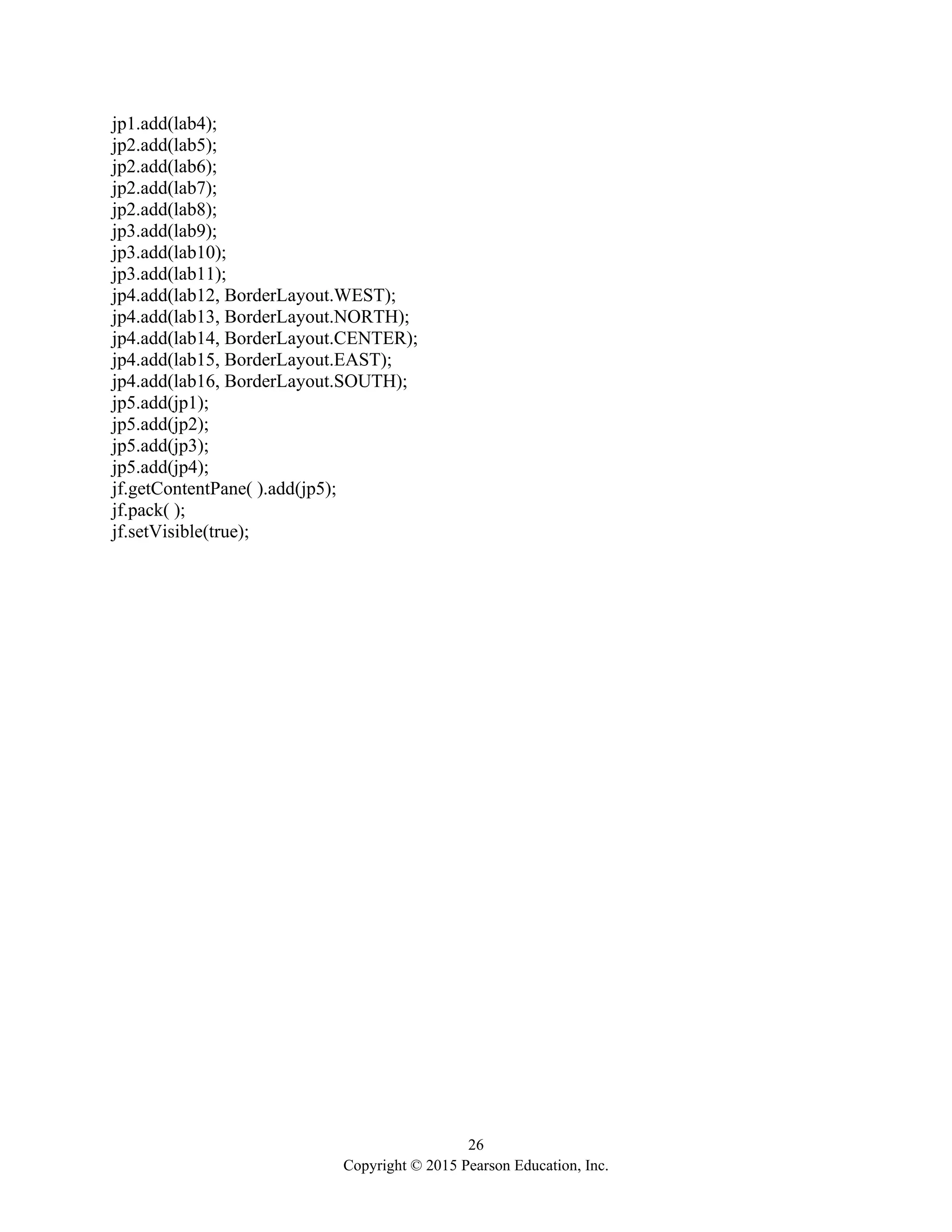 26
Copyright © 2015 Pearson Education, Inc.
jp1.add(lab4);
jp2.add(lab5);
jp2.add(lab6);
jp2.add(lab7);
jp2.add(lab8);
jp3.add(lab9);
jp3.add(lab10);
jp3.add(lab11);
jp4.add(lab12, BorderLayout.WEST);
jp4.add(lab13, BorderLayout.NORTH);
jp4.add(lab14, BorderLayout.CENTER);
jp4.add(lab15, BorderLayout.EAST);
jp4.add(lab16, BorderLayout.SOUTH);
jp5.add(jp1);
jp5.add(jp2);
jp5.add(jp3);
jp5.add(jp4);
jf.getContentPane( ).add(jp5);
jf.pack( );
jf.setVisible(true);
 
