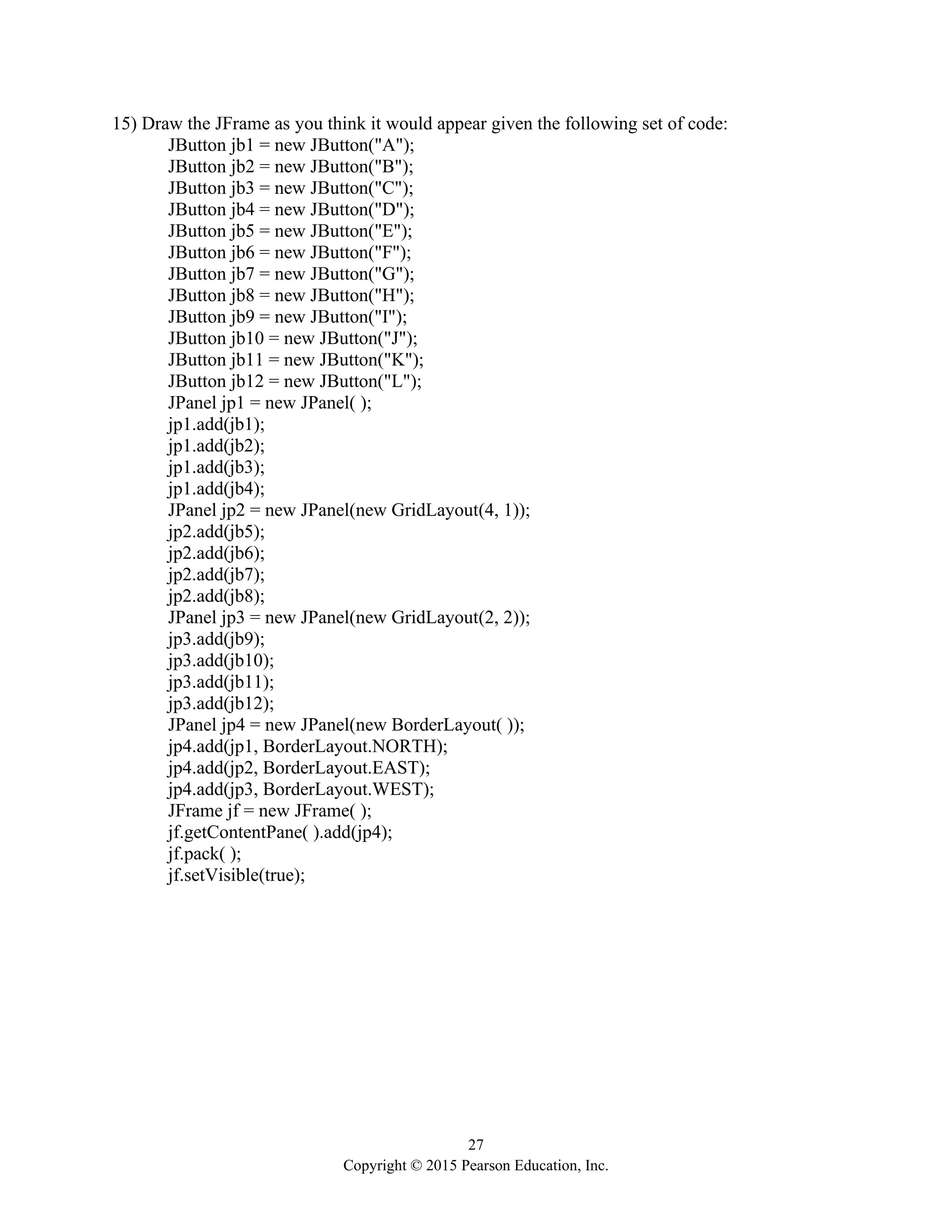 27
Copyright © 2015 Pearson Education, Inc.
15) Draw the JFrame as you think it would appear given the following set of code:
JButton jb1 = new JButton("A");
JButton jb2 = new JButton("B");
JButton jb3 = new JButton("C");
JButton jb4 = new JButton("D");
JButton jb5 = new JButton("E");
JButton jb6 = new JButton("F");
JButton jb7 = new JButton("G");
JButton jb8 = new JButton("H");
JButton jb9 = new JButton("I");
JButton jb10 = new JButton("J");
JButton jb11 = new JButton("K");
JButton jb12 = new JButton("L");
JPanel jp1 = new JPanel( );
jp1.add(jb1);
jp1.add(jb2);
jp1.add(jb3);
jp1.add(jb4);
JPanel jp2 = new JPanel(new GridLayout(4, 1));
jp2.add(jb5);
jp2.add(jb6);
jp2.add(jb7);
jp2.add(jb8);
JPanel jp3 = new JPanel(new GridLayout(2, 2));
jp3.add(jb9);
jp3.add(jb10);
jp3.add(jb11);
jp3.add(jb12);
JPanel jp4 = new JPanel(new BorderLayout( ));
jp4.add(jp1, BorderLayout.NORTH);
jp4.add(jp2, BorderLayout.EAST);
jp4.add(jp3, BorderLayout.WEST);
JFrame jf = new JFrame( );
jf.getContentPane( ).add(jp4);
jf.pack( );
jf.setVisible(true);
 