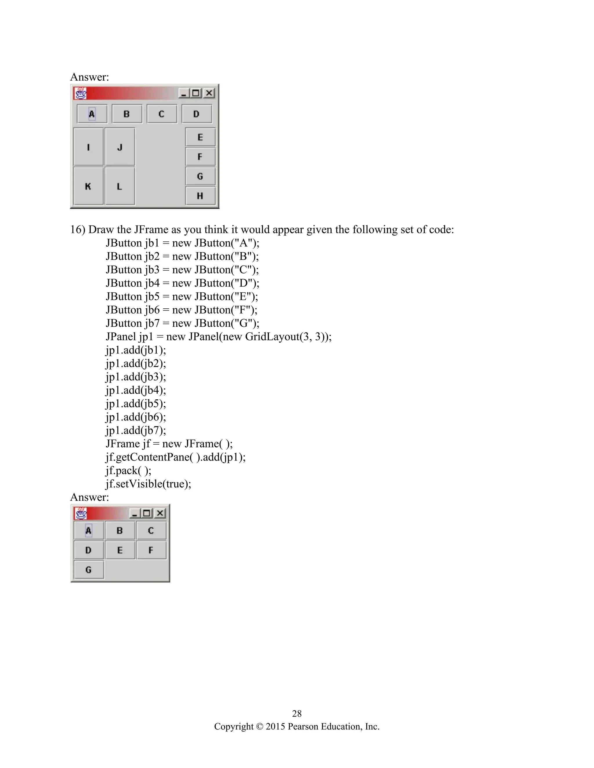 28
Copyright © 2015 Pearson Education, Inc.
Answer:
16) Draw the JFrame as you think it would appear given the following set of code:
JButton jb1 = new JButton("A");
JButton jb2 = new JButton("B");
JButton jb3 = new JButton("C");
JButton jb4 = new JButton("D");
JButton jb5 = new JButton("E");
JButton jb6 = new JButton("F");
JButton jb7 = new JButton("G");
JPanel jp1 = new JPanel(new GridLayout(3, 3));
jp1.add(jb1);
jp1.add(jb2);
jp1.add(jb3);
jp1.add(jb4);
jp1.add(jb5);
jp1.add(jb6);
jp1.add(jb7);
JFrame jf = new JFrame( );
jf.getContentPane( ).add(jp1);
jf.pack( );
jf.setVisible(true);
Answer:
 