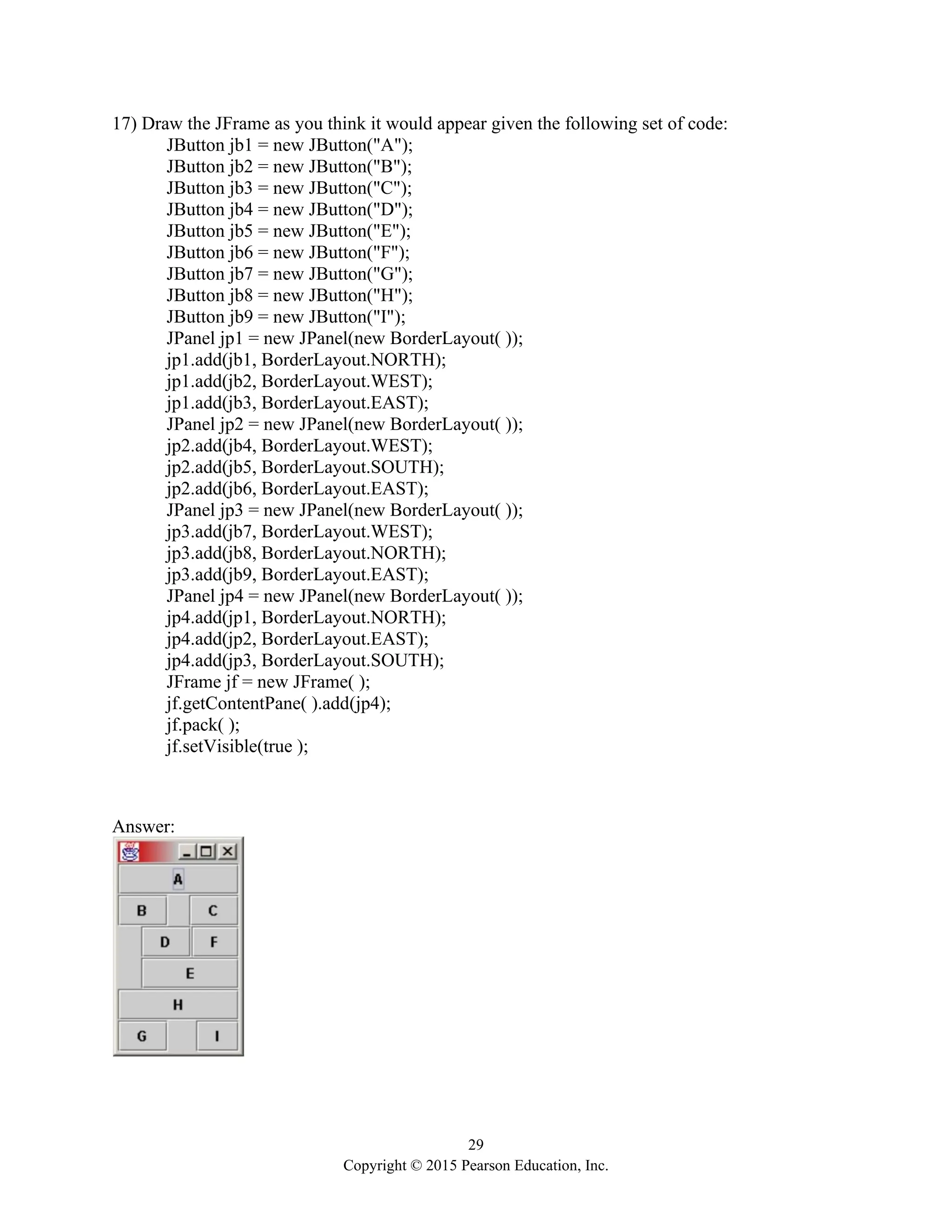 29
Copyright © 2015 Pearson Education, Inc.
17) Draw the JFrame as you think it would appear given the following set of code:
JButton jb1 = new JButton("A");
JButton jb2 = new JButton("B");
JButton jb3 = new JButton("C");
JButton jb4 = new JButton("D");
JButton jb5 = new JButton("E");
JButton jb6 = new JButton("F");
JButton jb7 = new JButton("G");
JButton jb8 = new JButton("H");
JButton jb9 = new JButton("I");
JPanel jp1 = new JPanel(new BorderLayout( ));
jp1.add(jb1, BorderLayout.NORTH);
jp1.add(jb2, BorderLayout.WEST);
jp1.add(jb3, BorderLayout.EAST);
JPanel jp2 = new JPanel(new BorderLayout( ));
jp2.add(jb4, BorderLayout.WEST);
jp2.add(jb5, BorderLayout.SOUTH);
jp2.add(jb6, BorderLayout.EAST);
JPanel jp3 = new JPanel(new BorderLayout( ));
jp3.add(jb7, BorderLayout.WEST);
jp3.add(jb8, BorderLayout.NORTH);
jp3.add(jb9, BorderLayout.EAST);
JPanel jp4 = new JPanel(new BorderLayout( ));
jp4.add(jp1, BorderLayout.NORTH);
jp4.add(jp2, BorderLayout.EAST);
jp4.add(jp3, BorderLayout.SOUTH);
JFrame jf = new JFrame( );
jf.getContentPane( ).add(jp4);
jf.pack( );
jf.setVisible(true );
Answer:
 