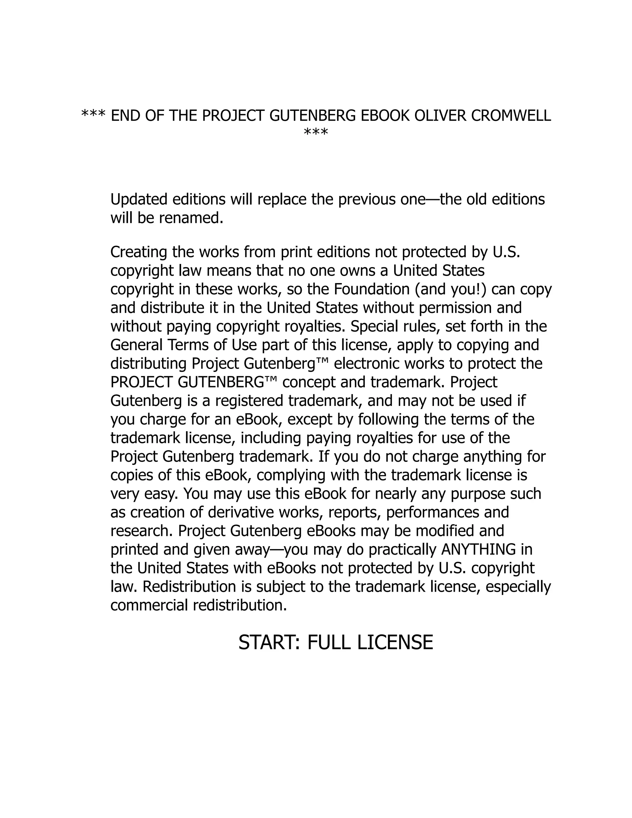 *** END OF THE PROJECT GUTENBERG EBOOK OLIVER CROMWELL
***
Updated editions will replace the previous one—the old editions
will be renamed.
Creating the works from print editions not protected by U.S.
copyright law means that no one owns a United States
copyright in these works, so the Foundation (and you!) can copy
and distribute it in the United States without permission and
without paying copyright royalties. Special rules, set forth in the
General Terms of Use part of this license, apply to copying and
distributing Project Gutenberg™ electronic works to protect the
PROJECT GUTENBERG™ concept and trademark. Project
Gutenberg is a registered trademark, and may not be used if
you charge for an eBook, except by following the terms of the
trademark license, including paying royalties for use of the
Project Gutenberg trademark. If you do not charge anything for
copies of this eBook, complying with the trademark license is
very easy. You may use this eBook for nearly any purpose such
as creation of derivative works, reports, performances and
research. Project Gutenberg eBooks may be modified and
printed and given away—you may do practically ANYTHING in
the United States with eBooks not protected by U.S. copyright
law. Redistribution is subject to the trademark license, especially
commercial redistribution.
START: FULL LICENSE
 