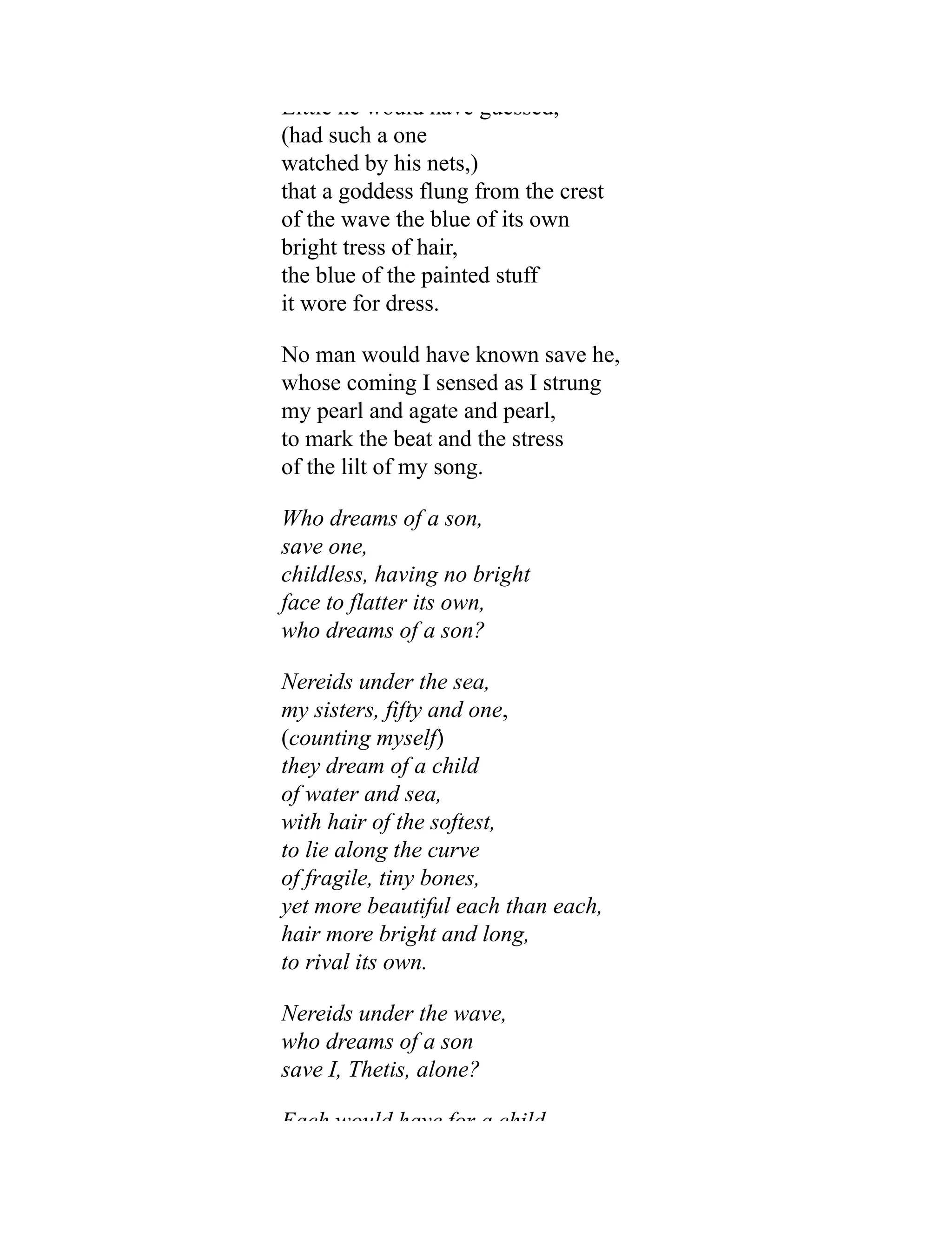 Little he would have guessed,
(had such a one
watched by his nets,)
that a goddess flung from the crest
of the wave the blue of its own
bright tress of hair,
the blue of the painted stuff
it wore for dress.
No man would have known save he,
whose coming I sensed as I strung
my pearl and agate and pearl,
to mark the beat and the stress
of the lilt of my song.
Who dreams of a son,
save one,
childless, having no bright
face to flatter its own,
who dreams of a son?
Nereids under the sea,
my sisters, fifty and one,
(counting myself)
they dream of a child
of water and sea,
with hair of the softest,
to lie along the curve
of fragile, tiny bones,
yet more beautiful each than each,
hair more bright and long,
to rival its own.
Nereids under the wave,
who dreams of a son
save I, Thetis, alone?
Each would have for a child
 