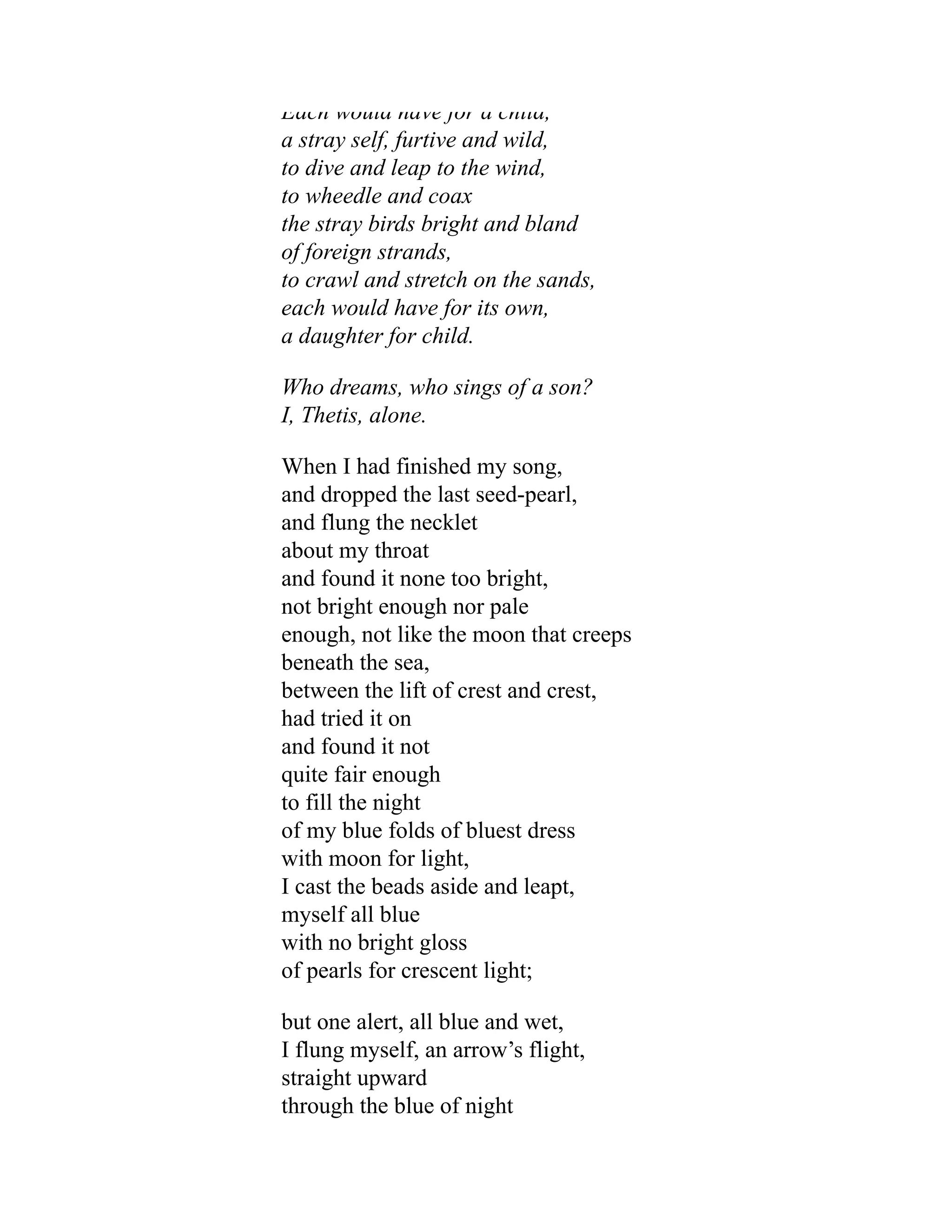 Each would have for a child,
a stray self, furtive and wild,
to dive and leap to the wind,
to wheedle and coax
the stray birds bright and bland
of foreign strands,
to crawl and stretch on the sands,
each would have for its own,
a daughter for child.
Who dreams, who sings of a son?
I, Thetis, alone.
When I had finished my song,
and dropped the last seed-pearl,
and flung the necklet
about my throat
and found it none too bright,
not bright enough nor pale
enough, not like the moon that creeps
beneath the sea,
between the lift of crest and crest,
had tried it on
and found it not
quite fair enough
to fill the night
of my blue folds of bluest dress
with moon for light,
I cast the beads aside and leapt,
myself all blue
with no bright gloss
of pearls for crescent light;
but one alert, all blue and wet,
I flung myself, an arrow’s flight,
straight upward
through the blue of night
 