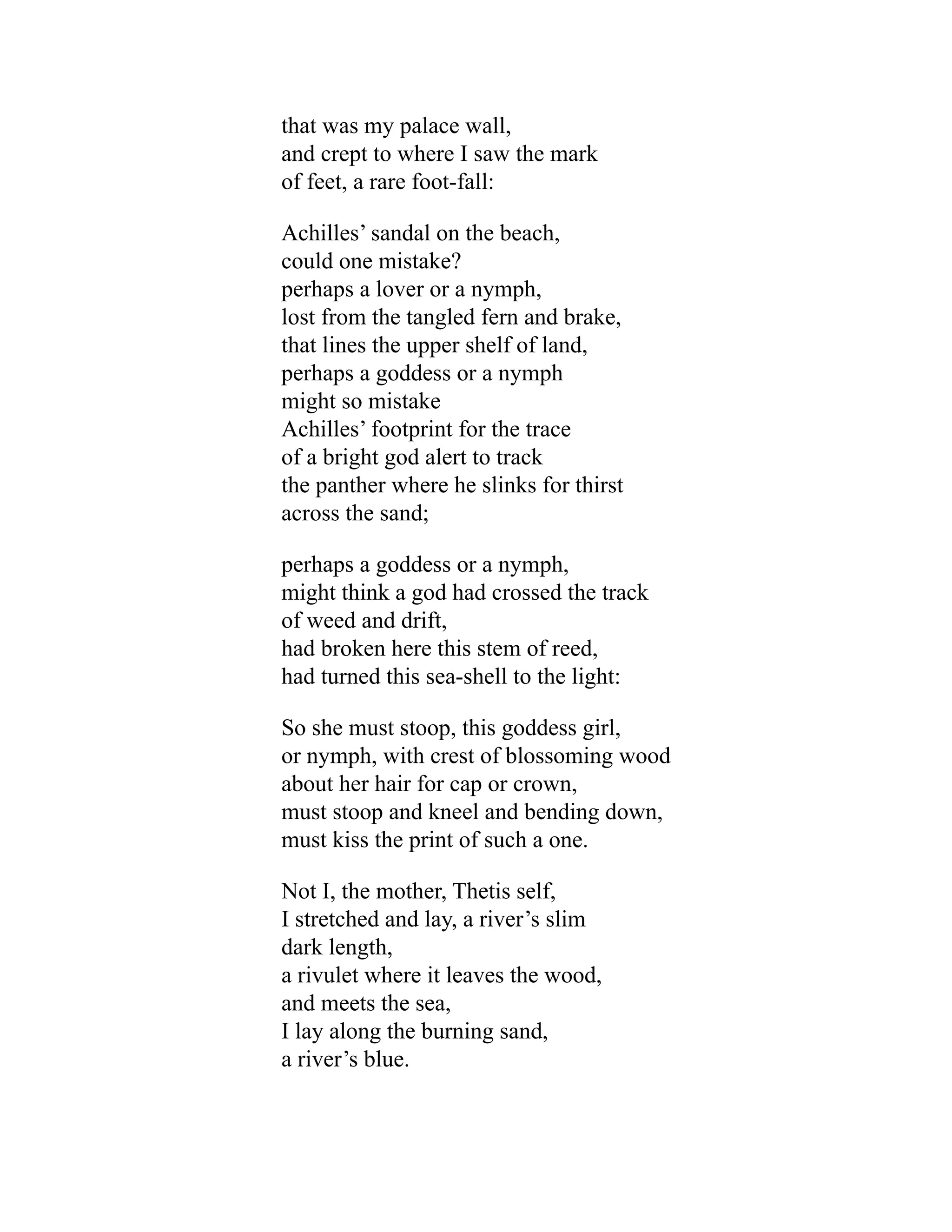 that was my palace wall,
and crept to where I saw the mark
of feet, a rare foot-fall:
Achilles’ sandal on the beach,
could one mistake?
perhaps a lover or a nymph,
lost from the tangled fern and brake,
that lines the upper shelf of land,
perhaps a goddess or a nymph
might so mistake
Achilles’ footprint for the trace
of a bright god alert to track
the panther where he slinks for thirst
across the sand;
perhaps a goddess or a nymph,
might think a god had crossed the track
of weed and drift,
had broken here this stem of reed,
had turned this sea-shell to the light:
So she must stoop, this goddess girl,
or nymph, with crest of blossoming wood
about her hair for cap or crown,
must stoop and kneel and bending down,
must kiss the print of such a one.
Not I, the mother, Thetis self,
I stretched and lay, a river’s slim
dark length,
a rivulet where it leaves the wood,
and meets the sea,
I lay along the burning sand,
a river’s blue.
 