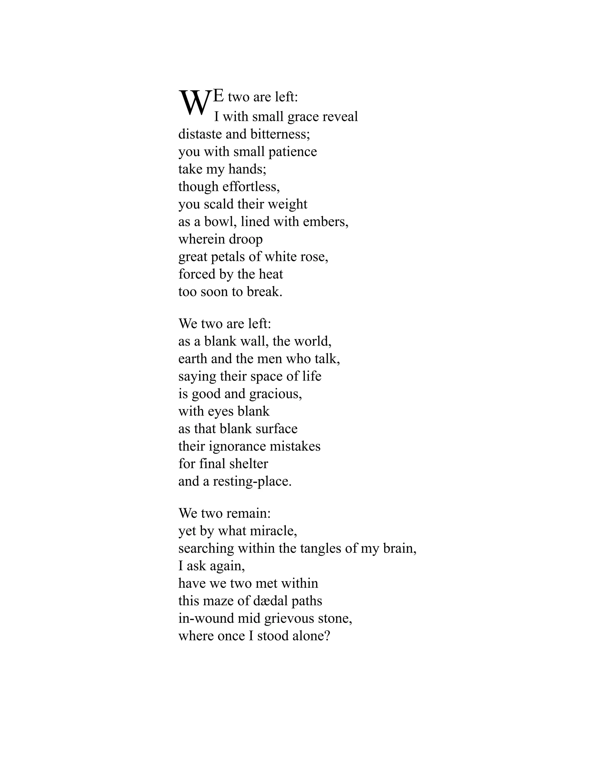 WE two are left:
I with small grace reveal
distaste and bitterness;
you with small patience
take my hands;
though effortless,
you scald their weight
as a bowl, lined with embers,
wherein droop
great petals of white rose,
forced by the heat
too soon to break.
We two are left:
as a blank wall, the world,
earth and the men who talk,
saying their space of life
is good and gracious,
with eyes blank
as that blank surface
their ignorance mistakes
for final shelter
and a resting-place.
We two remain:
yet by what miracle,
searching within the tangles of my brain,
I ask again,
have we two met within
this maze of dædal paths
in-wound mid grievous stone,
where once I stood alone?
 
