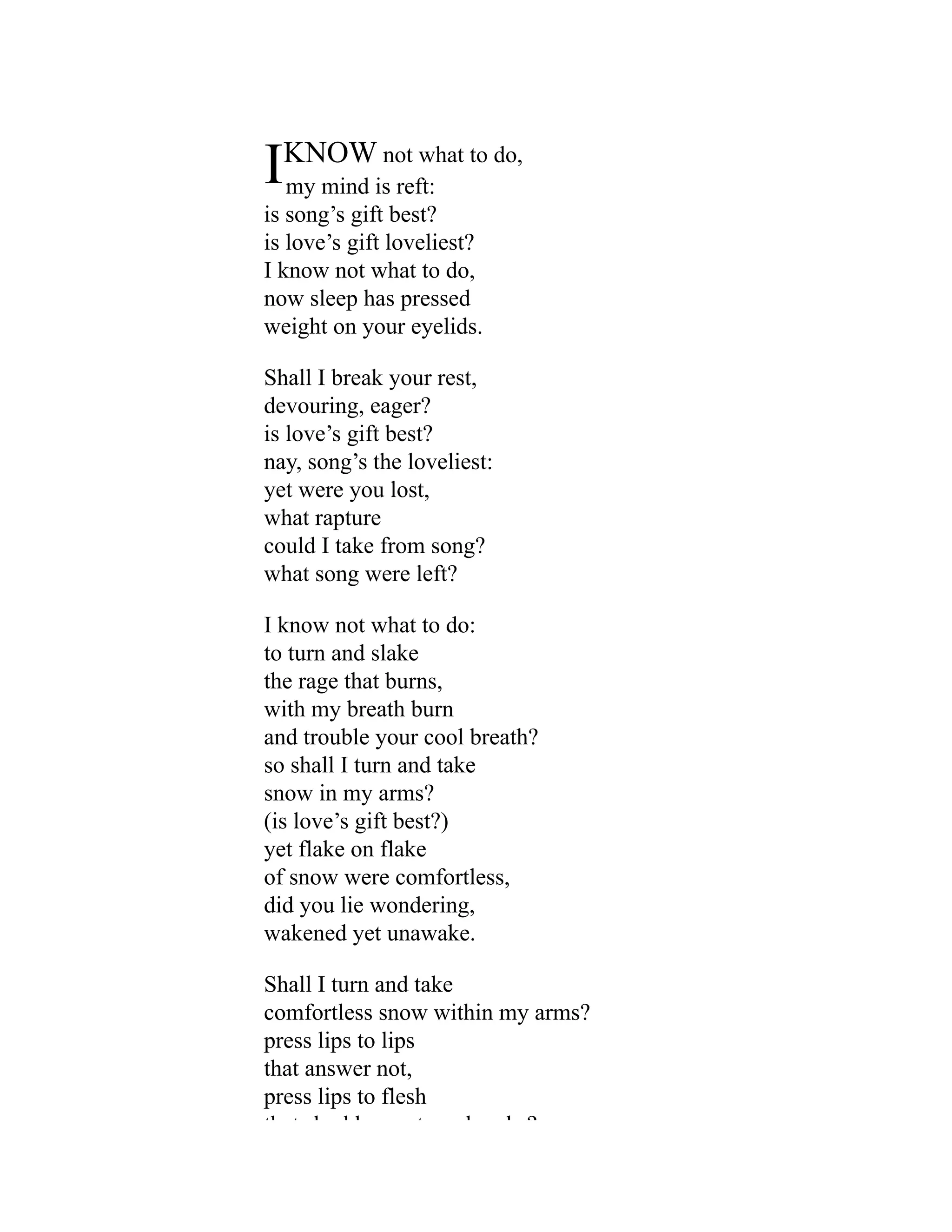 IKNOW not what to do,
my mind is reft:
is song’s gift best?
is love’s gift loveliest?
I know not what to do,
now sleep has pressed
weight on your eyelids.
Shall I break your rest,
devouring, eager?
is love’s gift best?
nay, song’s the loveliest:
yet were you lost,
what rapture
could I take from song?
what song were left?
I know not what to do:
to turn and slake
the rage that burns,
with my breath burn
and trouble your cool breath?
so shall I turn and take
snow in my arms?
(is love’s gift best?)
yet flake on flake
of snow were comfortless,
did you lie wondering,
wakened yet unawake.
Shall I turn and take
comfortless snow within my arms?
press lips to lips
that answer not,
press lips to flesh
th t h dd t b k ?
 