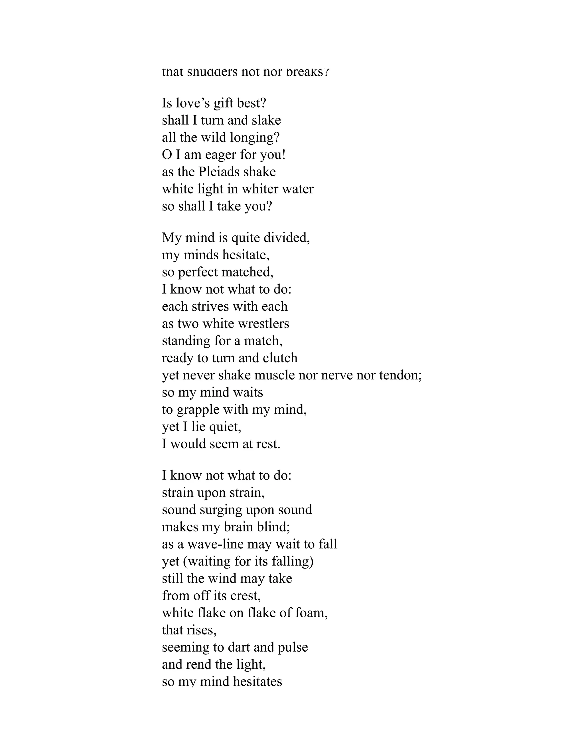 that shudders not nor breaks?
Is love’s gift best?
shall I turn and slake
all the wild longing?
O I am eager for you!
as the Pleiads shake
white light in whiter water
so shall I take you?
My mind is quite divided,
my minds hesitate,
so perfect matched,
I know not what to do:
each strives with each
as two white wrestlers
standing for a match,
ready to turn and clutch
yet never shake muscle nor nerve nor tendon;
so my mind waits
to grapple with my mind,
yet I lie quiet,
I would seem at rest.
I know not what to do:
strain upon strain,
sound surging upon sound
makes my brain blind;
as a wave-line may wait to fall
yet (waiting for its falling)
still the wind may take
from off its crest,
white flake on flake of foam,
that rises,
seeming to dart and pulse
and rend the light,
so my mind hesitates
 