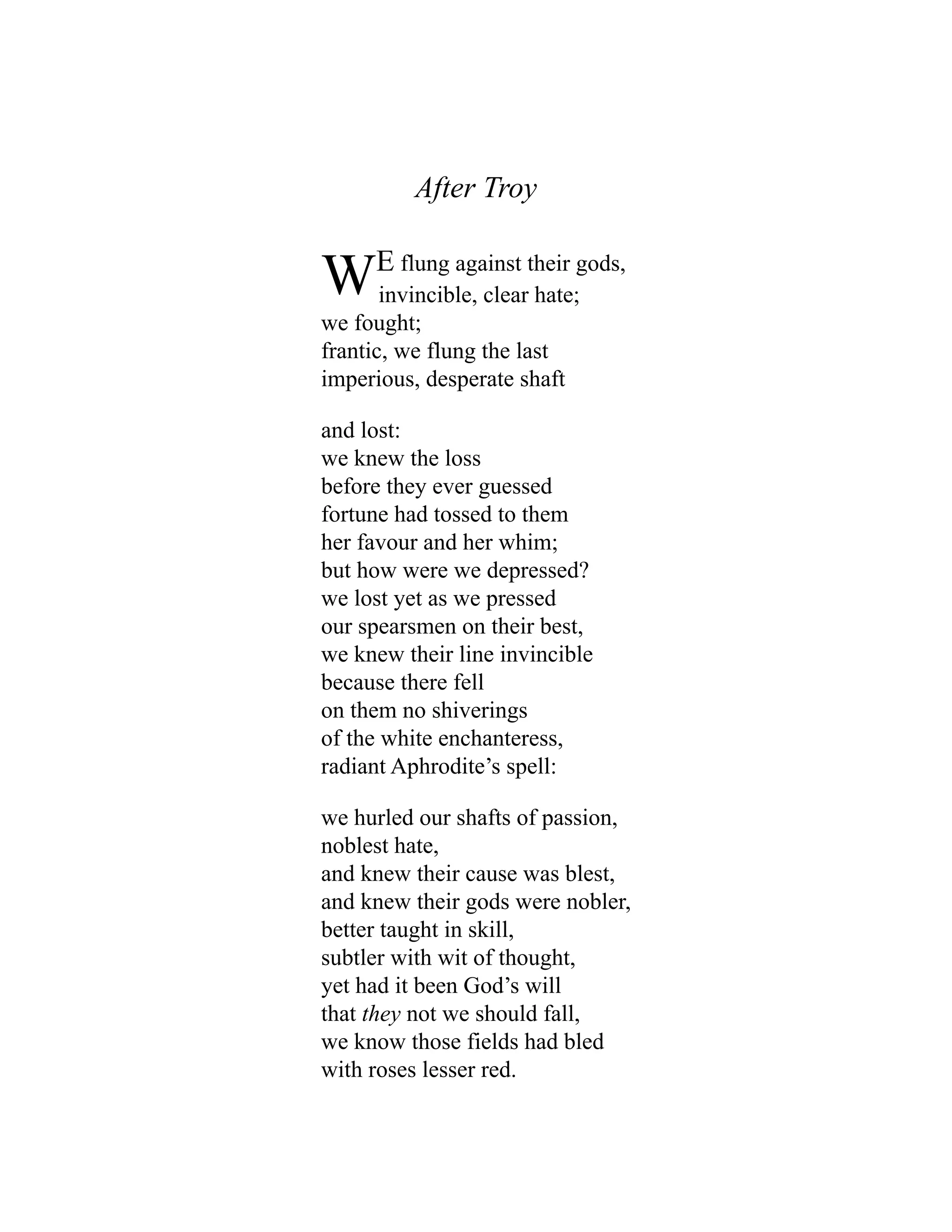 After Troy
WE flung against their gods,
invincible, clear hate;
we fought;
frantic, we flung the last
imperious, desperate shaft
and lost:
we knew the loss
before they ever guessed
fortune had tossed to them
her favour and her whim;
but how were we depressed?
we lost yet as we pressed
our spearsmen on their best,
we knew their line invincible
because there fell
on them no shiverings
of the white enchanteress,
radiant Aphrodite’s spell:
we hurled our shafts of passion,
noblest hate,
and knew their cause was blest,
and knew their gods were nobler,
better taught in skill,
subtler with wit of thought,
yet had it been God’s will
that they not we should fall,
we know those fields had bled
with roses lesser red.
 