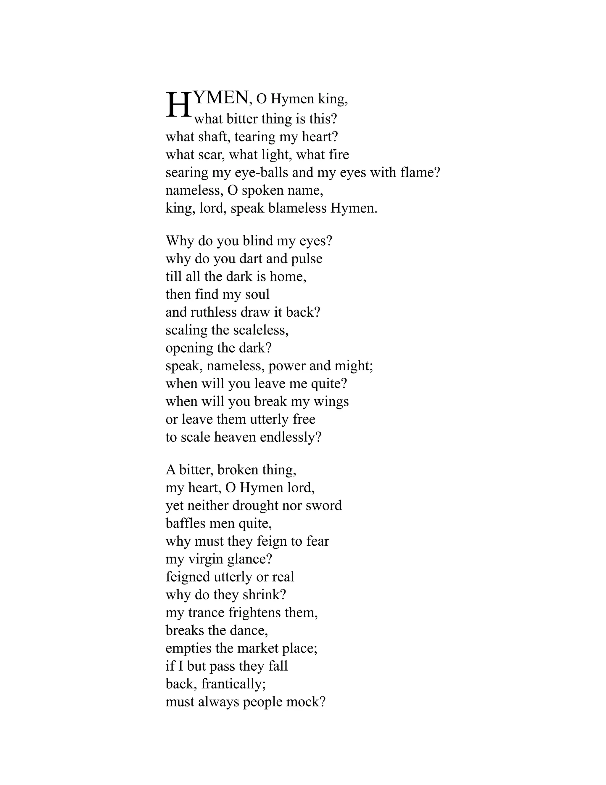 HYMEN, O Hymen king,
what bitter thing is this?
what shaft, tearing my heart?
what scar, what light, what fire
searing my eye-balls and my eyes with flame?
nameless, O spoken name,
king, lord, speak blameless Hymen.
Why do you blind my eyes?
why do you dart and pulse
till all the dark is home,
then find my soul
and ruthless draw it back?
scaling the scaleless,
opening the dark?
speak, nameless, power and might;
when will you leave me quite?
when will you break my wings
or leave them utterly free
to scale heaven endlessly?
A bitter, broken thing,
my heart, O Hymen lord,
yet neither drought nor sword
baffles men quite,
why must they feign to fear
my virgin glance?
feigned utterly or real
why do they shrink?
my trance frightens them,
breaks the dance,
empties the market place;
if I but pass they fall
back, frantically;
must always people mock?
 