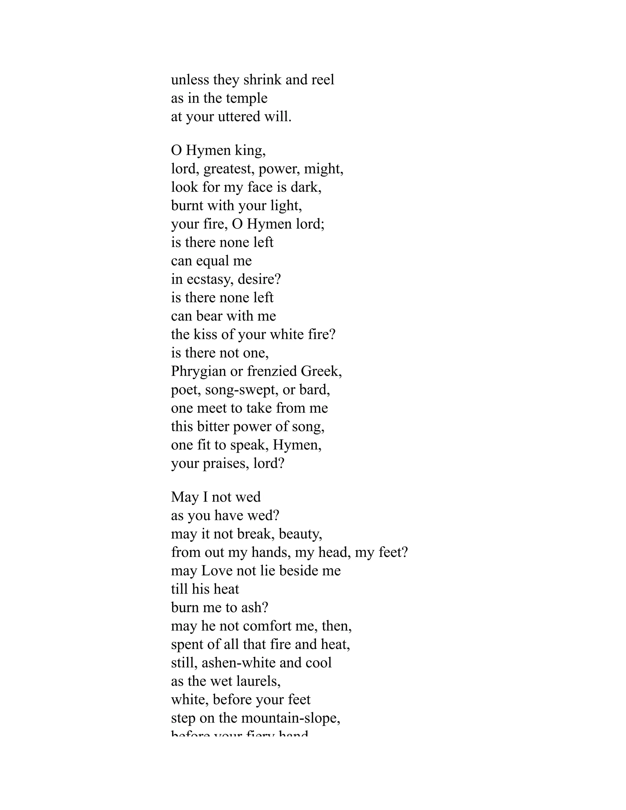 unless they shrink and reel
as in the temple
at your uttered will.
O Hymen king,
lord, greatest, power, might,
look for my face is dark,
burnt with your light,
your fire, O Hymen lord;
is there none left
can equal me
in ecstasy, desire?
is there none left
can bear with me
the kiss of your white fire?
is there not one,
Phrygian or frenzied Greek,
poet, song-swept, or bard,
one meet to take from me
this bitter power of song,
one fit to speak, Hymen,
your praises, lord?
May I not wed
as you have wed?
may it not break, beauty,
from out my hands, my head, my feet?
may Love not lie beside me
till his heat
burn me to ash?
may he not comfort me, then,
spent of all that fire and heat,
still, ashen-white and cool
as the wet laurels,
white, before your feet
step on the mountain-slope,
before your fiery hand
 
