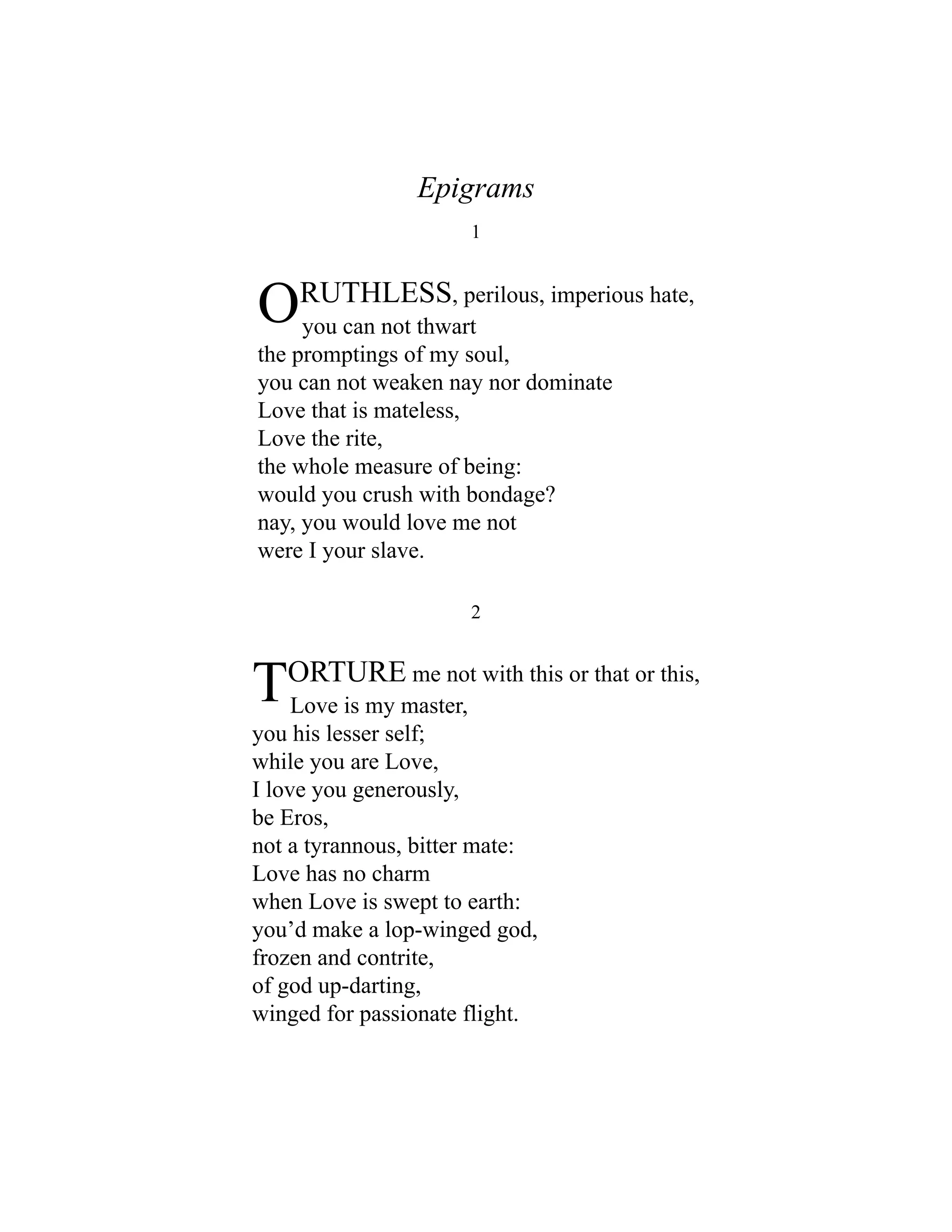 Epigrams
1
ORUTHLESS, perilous, imperious hate,
you can not thwart
the promptings of my soul,
you can not weaken nay nor dominate
Love that is mateless,
Love the rite,
the whole measure of being:
would you crush with bondage?
nay, you would love me not
were I your slave.
2
TORTURE me not with this or that or this,
Love is my master,
you his lesser self;
while you are Love,
I love you generously,
be Eros,
not a tyrannous, bitter mate:
Love has no charm
when Love is swept to earth:
you’d make a lop-winged god,
frozen and contrite,
of god up-darting,
winged for passionate flight.
 