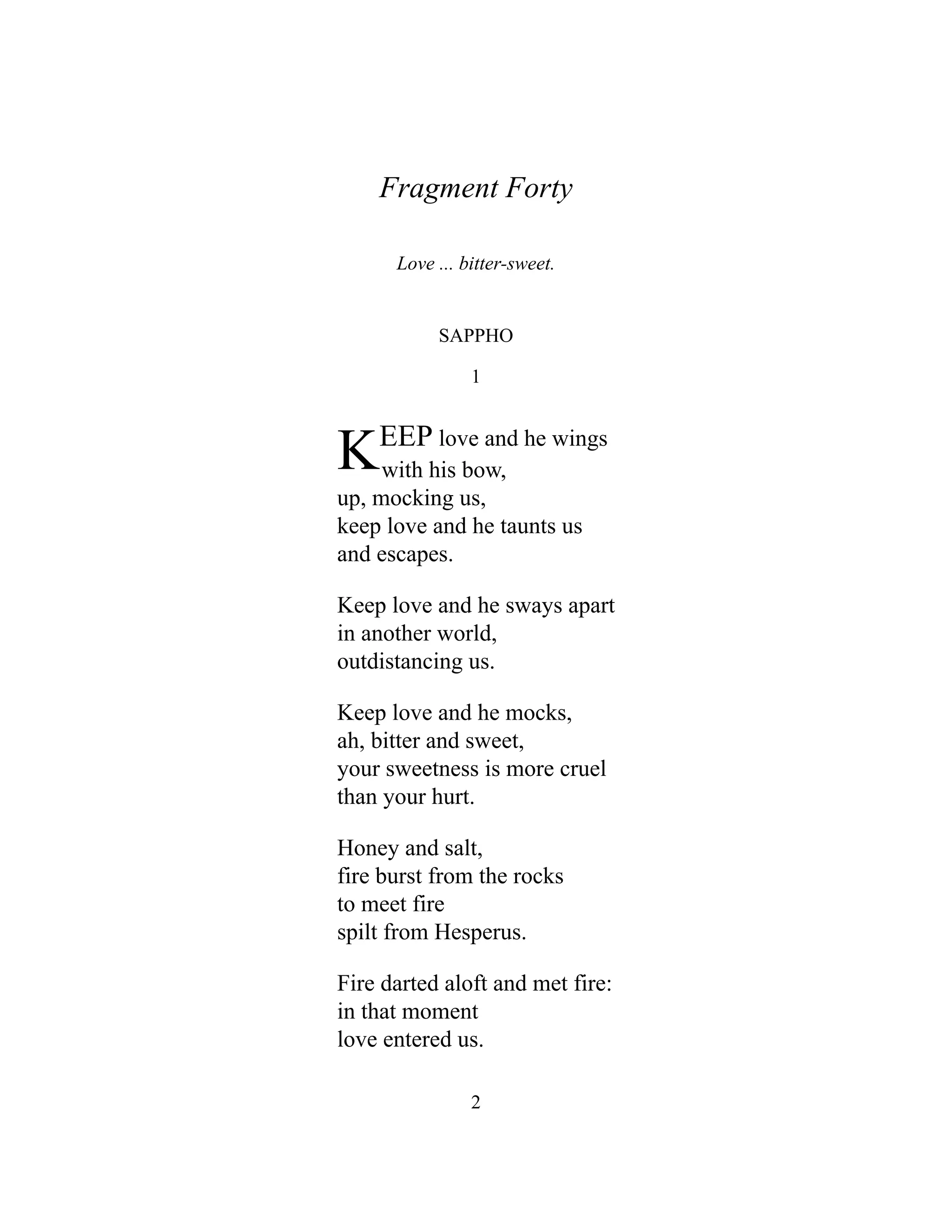 Fragment Forty
Love ... bitter-sweet.
SAPPHO
1
KEEP love and he wings
with his bow,
up, mocking us,
keep love and he taunts us
and escapes.
Keep love and he sways apart
in another world,
outdistancing us.
Keep love and he mocks,
ah, bitter and sweet,
your sweetness is more cruel
than your hurt.
Honey and salt,
fire burst from the rocks
to meet fire
spilt from Hesperus.
Fire darted aloft and met fire:
in that moment
love entered us.
2
 