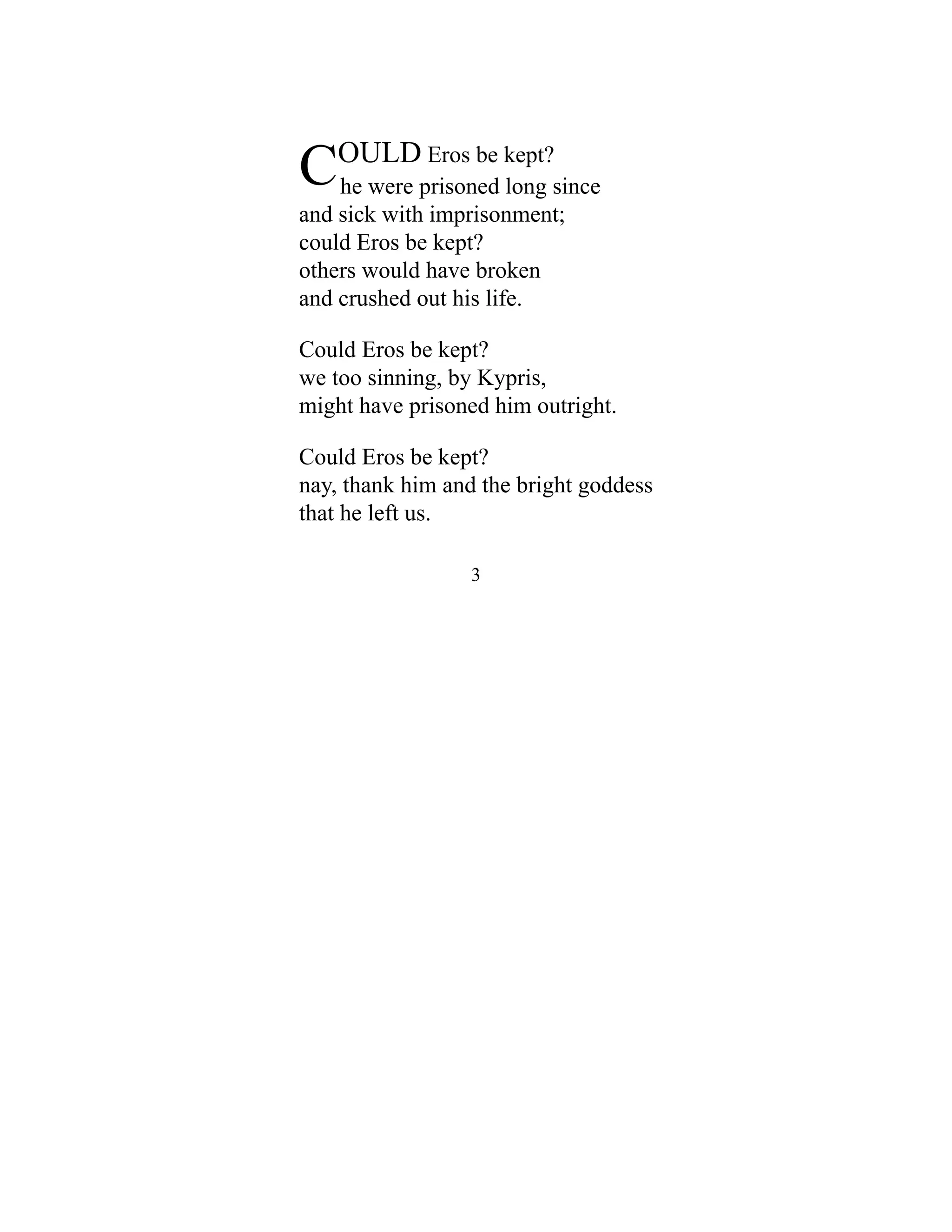 COULD Eros be kept?
he were prisoned long since
and sick with imprisonment;
could Eros be kept?
others would have broken
and crushed out his life.
Could Eros be kept?
we too sinning, by Kypris,
might have prisoned him outright.
Could Eros be kept?
nay, thank him and the bright goddess
that he left us.
3
 