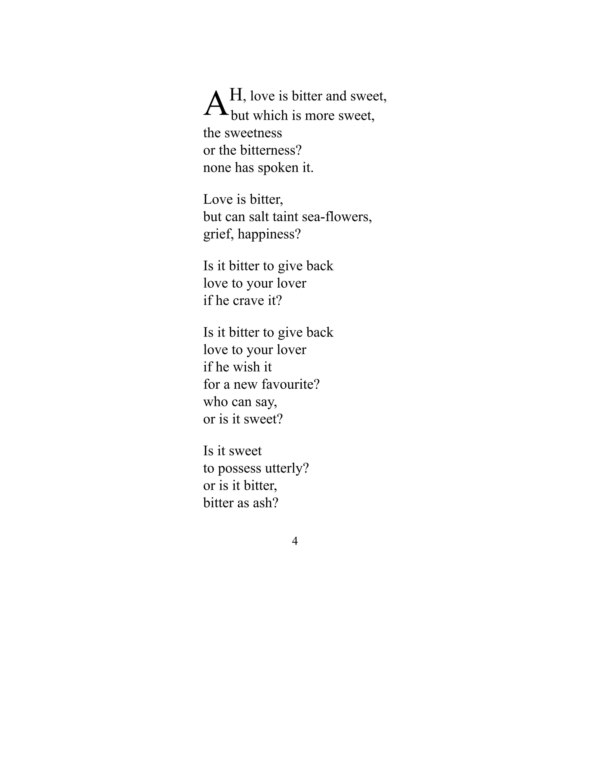 AH, love is bitter and sweet,
but which is more sweet,
the sweetness
or the bitterness?
none has spoken it.
Love is bitter,
but can salt taint sea-flowers,
grief, happiness?
Is it bitter to give back
love to your lover
if he crave it?
Is it bitter to give back
love to your lover
if he wish it
for a new favourite?
who can say,
or is it sweet?
Is it sweet
to possess utterly?
or is it bitter,
bitter as ash?
4
 