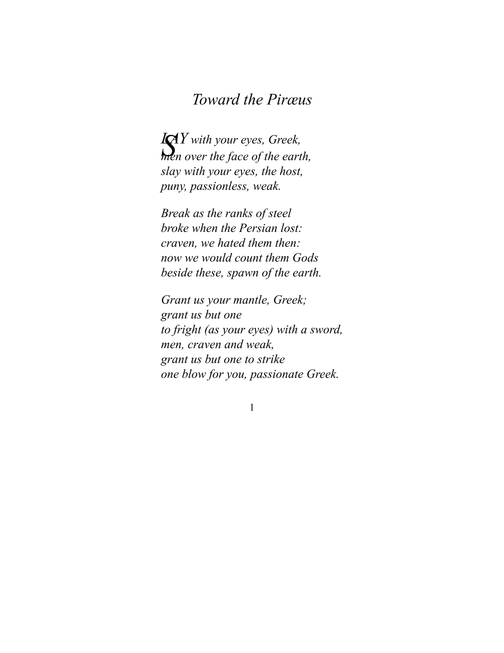 Toward the Piræus
S
LAY with your eyes, Greek,
men over the face of the earth,
slay with your eyes, the host,
puny, passionless, weak.
Break as the ranks of steel
broke when the Persian lost:
craven, we hated them then:
now we would count them Gods
beside these, spawn of the earth.
Grant us your mantle, Greek;
grant us but one
to fright (as your eyes) with a sword,
men, craven and weak,
grant us but one to strike
one blow for you, passionate Greek.
1
 