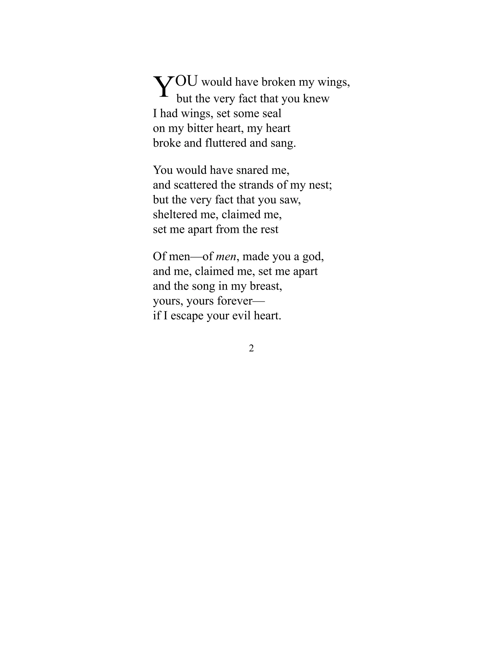 YOU would have broken my wings,
but the very fact that you knew
I had wings, set some seal
on my bitter heart, my heart
broke and fluttered and sang.
You would have snared me,
and scattered the strands of my nest;
but the very fact that you saw,
sheltered me, claimed me,
set me apart from the rest
Of men—of men, made you a god,
and me, claimed me, set me apart
and the song in my breast,
yours, yours forever—
if I escape your evil heart.
2
 