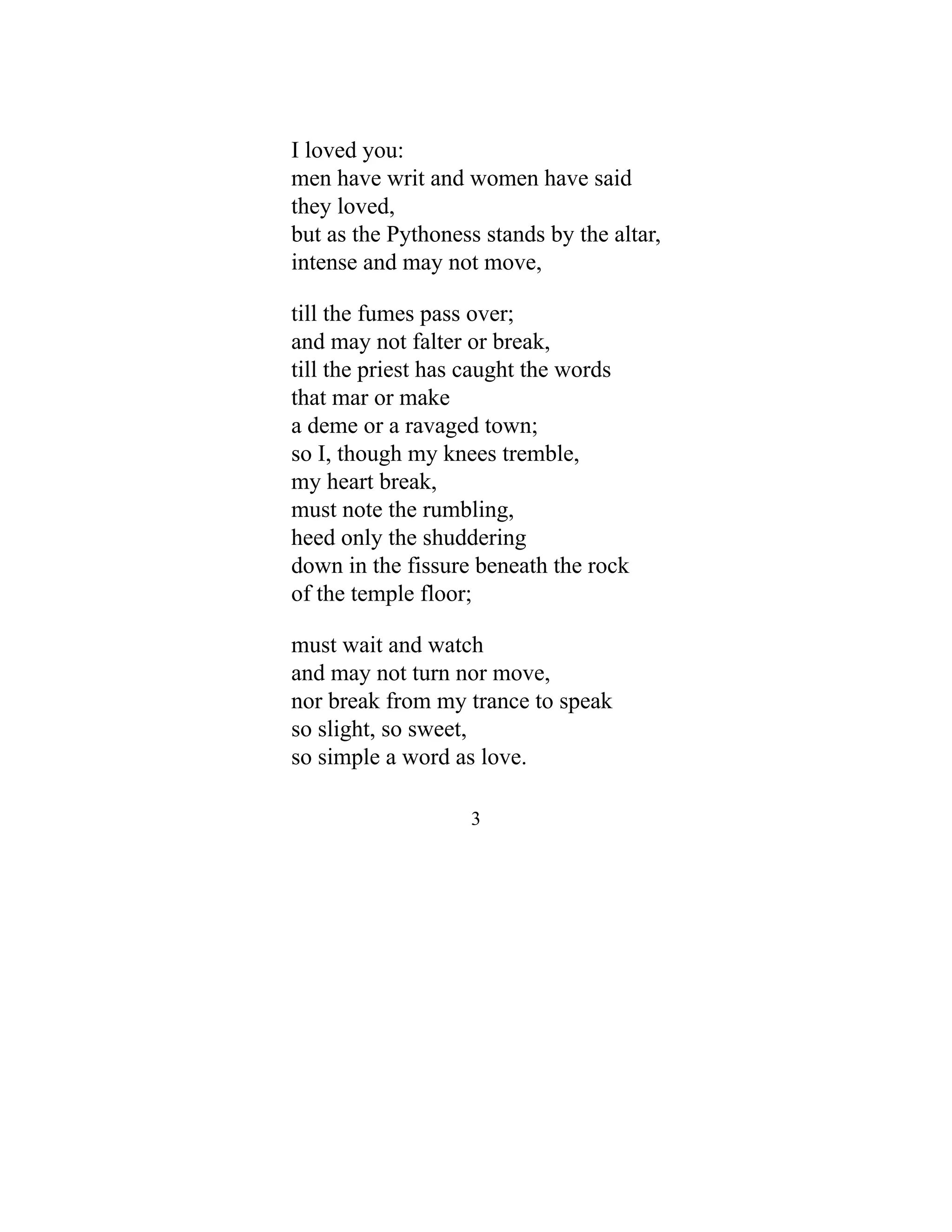 I loved you:
men have writ and women have said
they loved,
but as the Pythoness stands by the altar,
intense and may not move,
till the fumes pass over;
and may not falter or break,
till the priest has caught the words
that mar or make
a deme or a ravaged town;
so I, though my knees tremble,
my heart break,
must note the rumbling,
heed only the shuddering
down in the fissure beneath the rock
of the temple floor;
must wait and watch
and may not turn nor move,
nor break from my trance to speak
so slight, so sweet,
so simple a word as love.
3
 