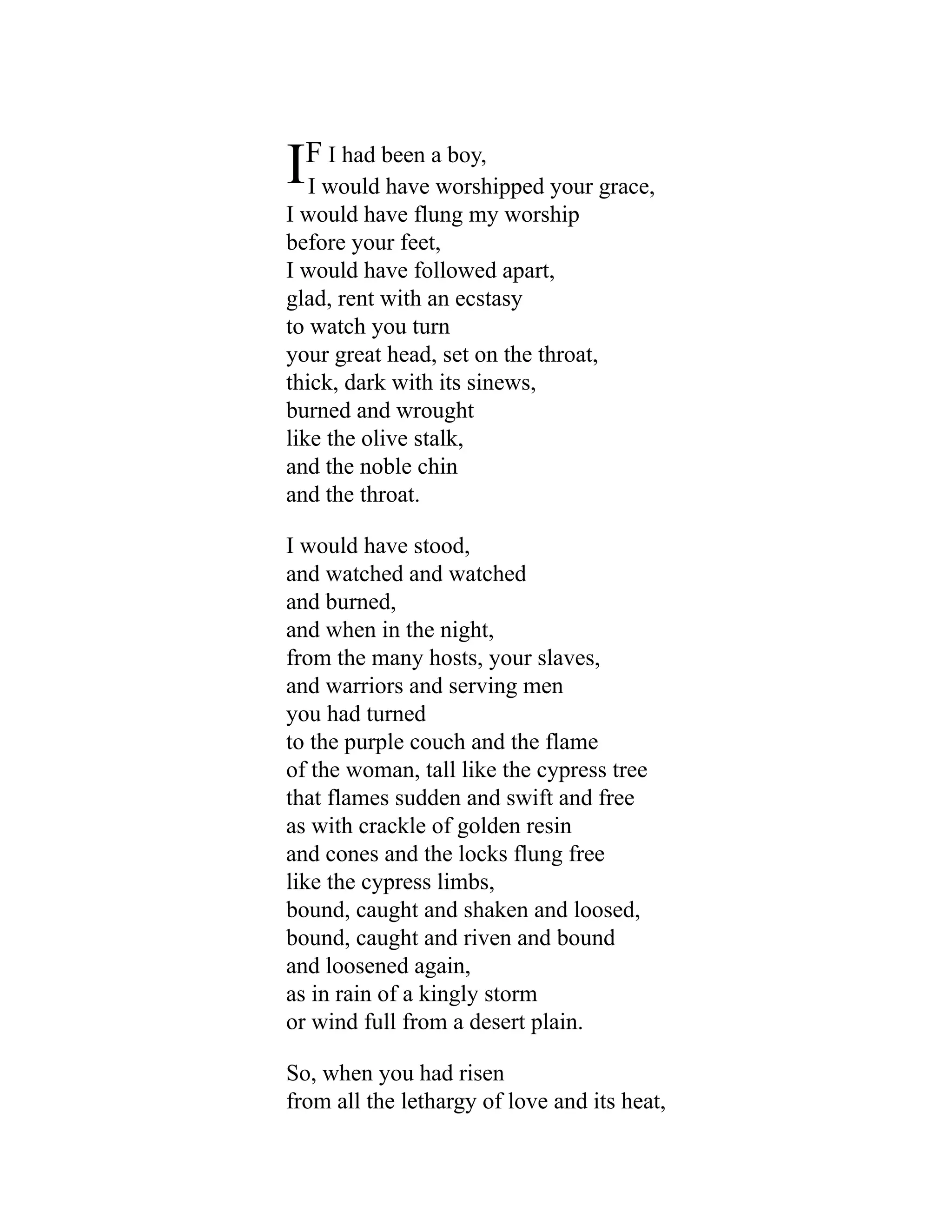 IF I had been a boy,
I would have worshipped your grace,
I would have flung my worship
before your feet,
I would have followed apart,
glad, rent with an ecstasy
to watch you turn
your great head, set on the throat,
thick, dark with its sinews,
burned and wrought
like the olive stalk,
and the noble chin
and the throat.
I would have stood,
and watched and watched
and burned,
and when in the night,
from the many hosts, your slaves,
and warriors and serving men
you had turned
to the purple couch and the flame
of the woman, tall like the cypress tree
that flames sudden and swift and free
as with crackle of golden resin
and cones and the locks flung free
like the cypress limbs,
bound, caught and shaken and loosed,
bound, caught and riven and bound
and loosened again,
as in rain of a kingly storm
or wind full from a desert plain.
So, when you had risen
from all the lethargy of love and its heat,
 