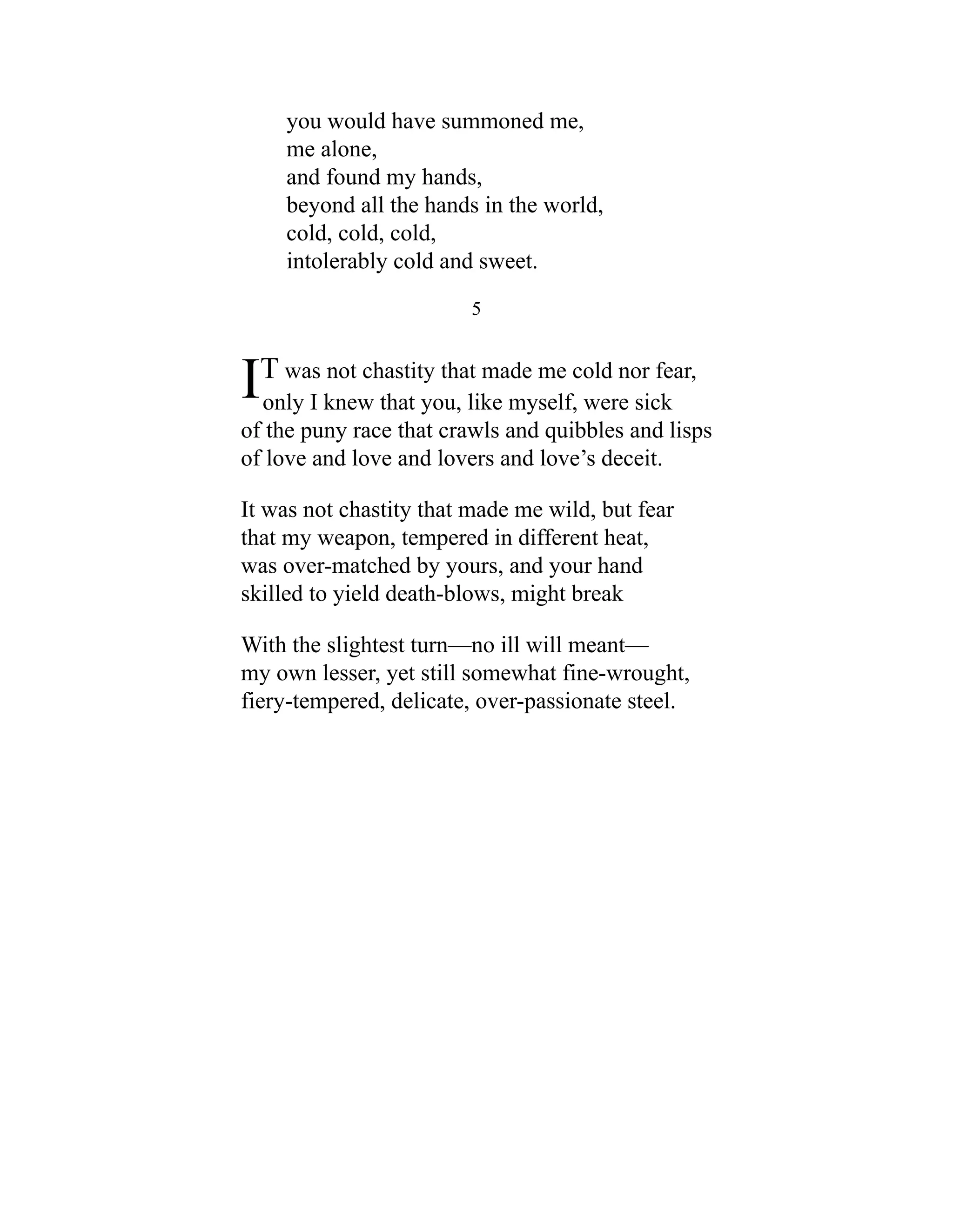 you would have summoned me,
me alone,
and found my hands,
beyond all the hands in the world,
cold, cold, cold,
intolerably cold and sweet.
5
IT was not chastity that made me cold nor fear,
only I knew that you, like myself, were sick
of the puny race that crawls and quibbles and lisps
of love and love and lovers and love’s deceit.
It was not chastity that made me wild, but fear
that my weapon, tempered in different heat,
was over-matched by yours, and your hand
skilled to yield death-blows, might break
With the slightest turn—no ill will meant—
my own lesser, yet still somewhat fine-wrought,
fiery-tempered, delicate, over-passionate steel.
 