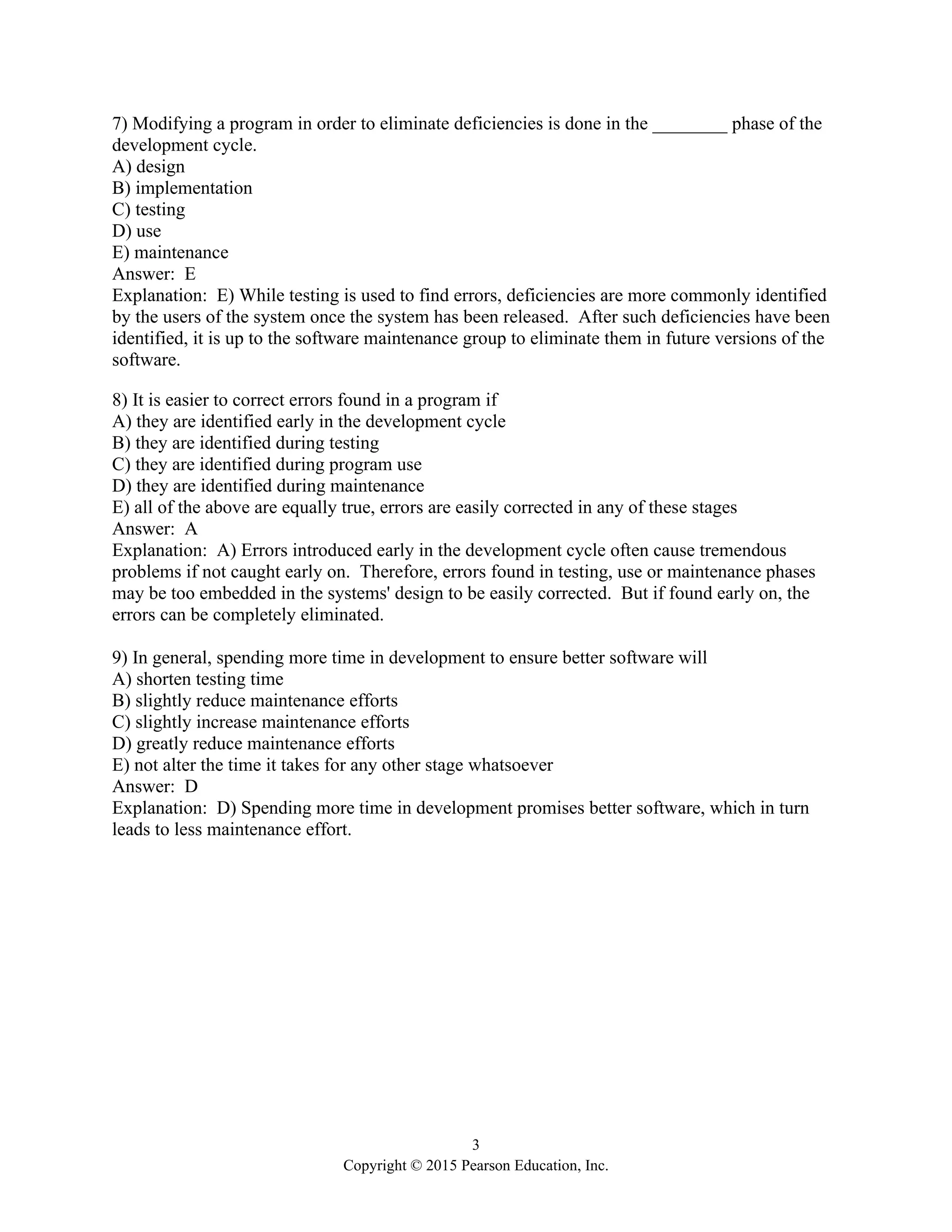 3
Copyright © 2015 Pearson Education, Inc.
7) Modifying a program in order to eliminate deficiencies is done in the ________ phase of the
development cycle.
A) design
B) implementation
C) testing
D) use
E) maintenance
Answer: E
Explanation: E) While testing is used to find errors, deficiencies are more commonly identified
by the users of the system once the system has been released. After such deficiencies have been
identified, it is up to the software maintenance group to eliminate them in future versions of the
software.
8) It is easier to correct errors found in a program if
A) they are identified early in the development cycle
B) they are identified during testing
C) they are identified during program use
D) they are identified during maintenance
E) all of the above are equally true, errors are easily corrected in any of these stages
Answer: A
Explanation: A) Errors introduced early in the development cycle often cause tremendous
problems if not caught early on. Therefore, errors found in testing, use or maintenance phases
may be too embedded in the systems' design to be easily corrected. But if found early on, the
errors can be completely eliminated.
9) In general, spending more time in development to ensure better software will
A) shorten testing time
B) slightly reduce maintenance efforts
C) slightly increase maintenance efforts
D) greatly reduce maintenance efforts
E) not alter the time it takes for any other stage whatsoever
Answer: D
Explanation: D) Spending more time in development promises better software, which in turn
leads to less maintenance effort.
 