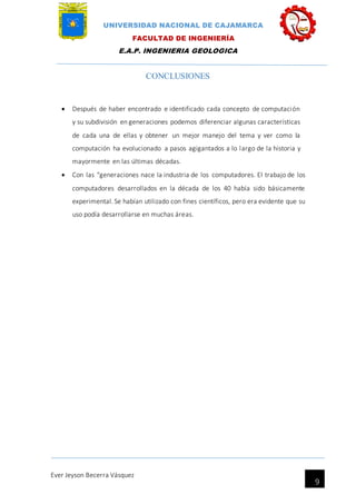 UNIVERSIDAD NACIONAL DE CAJAMARCA
FACULTAD DE INGENIERÍA
E.A.P. INGENIERIA GEOLOGICA
Ever Jeyson Becerra Vásquez
9
CONCLUSIONES
 Después de haber encontrado e identificado cada concepto de computación
y su subdivisión en generaciones podemos diferenciar algunas características
de cada una de ellas y obtener un mejor manejo del tema y ver como la
computación ha evolucionado a pasos agigantados a lo largo de la historia y
mayormente en las últimas décadas.
 Con las "generaciones nace la industria de los computadores. El trabajo de los
computadores desarrollados en la década de los 40 había sido básicamente
experimental. Se habían utilizado con fines científicos, pero era evidente que su
uso podía desarrollarse en muchas áreas.
 