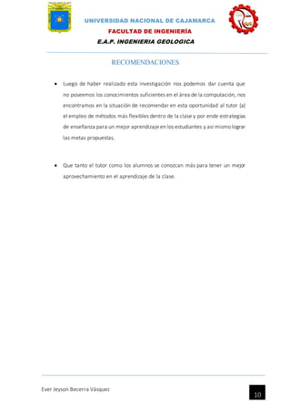 UNIVERSIDAD NACIONAL DE CAJAMARCA
FACULTAD DE INGENIERÍA
E.A.P. INGENIERIA GEOLOGICA
Ever Jeyson Becerra Vásquez
10
RECOMENDACIONES
 Luego de haber realizado esta investigación nos podemos dar cuenta que
no poseemos los conocimientos suficientes en el área de la computación, nos
encontramos en la situación de recomendar en esta oportunidad al tutor (a)
el empleo de métodos más flexibles dentro de la clase y por ende estrategias
de enseñanza para un mejor aprendizaje en los estudiantes y así mismo lograr
las metas propuestas.
 Que tanto el tutor como los alumnos se conozcan más para tener un mejor
aprovechamiento en el aprendizaje de la clase.
 