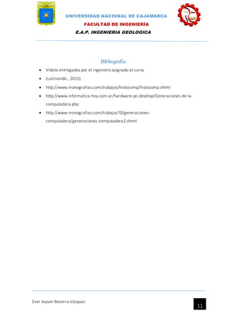 UNIVERSIDAD NACIONAL DE CAJAMARCA
FACULTAD DE INGENIERÍA
E.A.P. INGENIERIA GEOLOGICA
Ever Jeyson Becerra Vásquez
11
Bibliografía
 Videos entregados por el ingeniero asignado al curso
 (Latiniando , 2013)
 http://www.monografias.com/trabajos/histocomp/histocomp.shtml
 http://www.informatica-hoy.com.ar/hardware-pc-desktop/Generaciones-de-la-
computadora.php
 http://www.monografias.com/trabajos70/generaciones-
computadora/generaciones-computadora2.shtml
 