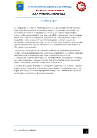 UNIVERSIDAD NACIONAL DE CAJAMARCA
FACULTAD DE INGENIERÍA
E.A.P. INGENIERIA GEOLOGICA
Ever Jeyson Becerra Vásquez
2
INTRODUCCION
Las computadoras no han nacido en los últimos años, en realidad el hombre siempre
buscó tener dispositivos que le ayudaran a efectuar cálculos precisos y rápidos que
facilitaran sus labores en la vida cotidiana. Desde la aparición de las calculadoras
binarias hasta nuestros días, hay muy pocas actividades humanas que no estén ligadas
en una u otra forma a los dispositivos electrónicos. De tal forma podemos definir a la
computadora como un dispositivo electrónico capaz de recibir un conjunto de
instrucciones y ejecutarlas realizando cálculos sobre los datos numéricos, o compilando
y correlacionando otros tipos de información para obtener otro conjunto de datos o
información como respuesta.
La informática, por su rapidez de crecimiento y expansión, ha venido transformando
rápidamente las sociedades actuales; sin embargo, el público en general solo las conoce
superficialmente. Lo importante para entrar en el asombroso mundo de
la computación, es perderle el miedo a esa extraña pantalla, a ese complejo teclado y a
esos misteriosos discos y así poder entender lo práctico, lo útil y sencillo que resulta
tenerlas como nuestro aliado en el día a día de nuestras vidas.
El presente trabajo está diseñado de forma práctica y sencilla para comenzar a conocer
un poco de esta extraordinaria herramienta, recorriendo la historia de las mismas, su
origen, evolución, clasificándolas por generaciones y dando una breve descripción de
los principales componentes de una computadora.
 