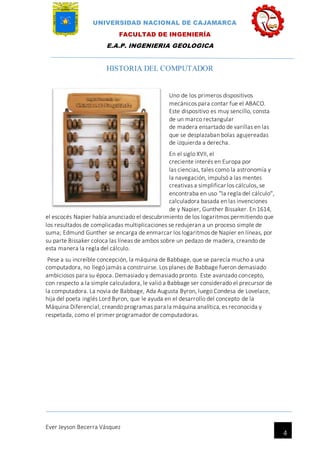 UNIVERSIDAD NACIONAL DE CAJAMARCA
FACULTAD DE INGENIERÍA
E.A.P. INGENIERIA GEOLOGICA
Ever Jeyson Becerra Vásquez
4
HISTORIA DEL COMPUTADOR
Uno de los primeros dispositivos
mecánicos para contar fue el ABACO.
Este dispositivo es muy sencillo, consta
de un marco rectangular
de madera ensartado de varillas en las
que se desplazaban bolas agujereadas
de izquierda a derecha.
En el siglo XVII, el
creciente interés en Europa por
las ciencias, tales como la astronomía y
la navegación, impulsó a las mentes
creativas a simplificar los cálculos, se
encontraba en uso "la regla del cálculo",
calculadora basada en las invenciones
de y Napier, Gunther Bissaker. En 1614,
el escocés Napier había anunciado el descubrimiento de los logaritmos permitiendo que
los resultados de complicadas multiplicaciones se redujeran a un proceso simple de
suma; Edmund Gunther se encarga de enmarcar los logaritmos de Napier en líneas, por
su parte Bissaker coloca las líneas de ambos sobre un pedazo de madera, creando de
esta manera la regla del cálculo.
Pese a su increíble concepción, la máquina de Babbage, que se parecía mucho a una
computadora, no llegó jamás a construirse. Los planes de Babbage fueron demasiado
ambiciosos para su época. Demasiado y demasiado pronto. Este avanzado concepto,
con respecto a la simple calculadora, le valió a Babbage ser considerado el precursor de
la computadora. La novia de Babbage, Ada Augusta Byron, luego Condesa de Lovelace,
hija del poeta inglés Lord Byron, que le ayuda en el desarrollo del concepto de la
Máquina Diferencial, creando programas para la máquina analítica, es reconocida y
respetada, como el primer programador de computadoras.
 