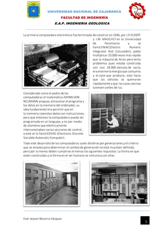UNIVERSIDAD NACIONAL DE CAJAMARCA
FACULTAD DE INGENIERÍA
E.A.P. INGENIERIA GEOLOGICA
Ever Jeyson Becerra Vásquez
5
La primera computadora electrónica fue terminada de construir en 1946, por J.P.ECKERT
y J.W MAUCHLY en la Universidad
de Pensilvania y se
llamó ENIAC(Electric Numeric
Integrator And Calculador); podía
multiplicar 10.000 veces más rápido
que la máquina de Airen pero tenía
problemas pues estaba construida
con casi 18.000 válvulas de vacío,
era enormela energía que consumía
y el calor que producía; esto hacia
que las válvulas se quemaran
rápidamente y que las casas vecinas
tuviesen cortes de luz.
Considerado como el padre de las
computadoras el matemático JOHNN VON
NEUMANN propuso almacenar el programa y
los datos en la memoria del ordenador, su
idea fundamental era permitir que en
la memoria coexistan datos con instrucciones,
para que entonces la computadora pueda ser
programada en un lenguaje, y no por medio
de alambres que eléctricamente
interconectaban varias secciones de control,
a este se le llamó EDVAC (Electronic Discrete
Variable Automatic Computer).
Todo este desarrollo de las computadoras suele dividirse por generaciones y el criterio
que se empleo para determinar el cambio de generación no está muy bien definido,
pero por lo menos deben cumplirse al menos los siguientes requisitos: La forma en que
están construidas y la forma en el ser humano se comunica con ellas.
 