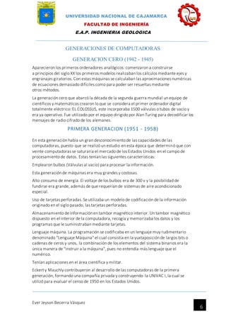 UNIVERSIDAD NACIONAL DE CAJAMARCA
FACULTAD DE INGENIERÍA
E.A.P. INGENIERIA GEOLOGICA
Ever Jeyson Becerra Vásquez
6
GENERACIONES DE COMPUTADORAS
GENERACION CERO (1942 - 1945)
Aparecieron los primeros ordenadores analógicos: comenzaron a construirse
a principios del siglo XX los primeros modelos realizaban los cálculos mediante ejes y
engranajes giratorios. Con estas máquinas se calculaban las aproximaciones numéricas
de ecuaciones demasiado difíciles como para poder ser resueltas mediante
otros métodos.
La generación cero que abarcó la década de la segunda guerra mundial un equipo de
científicos y matemáticos crearon lo que se considera el primer ordenador digital
totalmente eléctrico: EL COLOSSUS, este incorporaba 1500 válvulas o tubos de vacío y
era ya operativo. Fue utilizado por el equipo dirigido por Alan Turíng para decodificar los
mensajes de radio cifrado de los alemanes.
PRIMERA GENERACION (1951 - 1958)
En esta generación había un gran desconocimiento de las capacidades de las
computadoras, puesto que se realizó un estudio en esta época que determinó que con
veinte computadoras se saturaría el mercado de los Estados Unidos en el campo de
procesamiento de datos. Estas tenían las siguientes características:
Emplearon bulbos (Válvulas al vacío) para procesar la información.
Esta generación de máquinas era muy grandes y costosas.
Alto consumo de energía. El voltaje de los bulbos era de 300 v y la posibilidad de
fundirse era grande, además de que requerían de sistemas de aire acondicionado
especial.
Uso de tarjetas perforadas. Se utilizaba un modelo de codificación de la información
originado en el siglo pasado, las tarjetas perforadas.
Almacenamiento de información en tambor magnético interior. Un tambor magnético
dispuesto en el interior de la computadora, recogía y memorizaba los datos y los
programas que le suministraban mediante tarjetas.
Lenguaje máquina. La programación se codificaba en un lenguaje muy rudimentario
denominado "Lenguaje Máquina" el cual consistía en la yuxtaposición de largos bits o
cadenas de ceros y unos, la combinación de los elementos del sistema binarios era la
única manera de "instruir a la máquina", pues no entendía más lenguaje que el
numérico.
Tenían aplicaciones en el área científica y militar.
Eckert y Mauchly contribuyeron al desarrollo de las computadoras de la primera
generación, formando una compañía privada y construyendo la UNIVAC I, la cual se
utilizó para evaluar el censo de 1950 en los Estados Unidos.
 