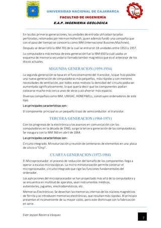 UNIVERSIDAD NACIONAL DE CAJAMARCA
FACULTAD DE INGENIERÍA
E.A.P. INGENIERIA GEOLOGICA
Ever Jeyson Becerra Vásquez
7
En las dos primeras generaciones, las unidades de entrada utilizaban tarjetas
perforadas, retomadas por Herman Hollerith, quien además fundó una compañía que
con el paso del tiempo se conocería como IBM (Internacional Bussines Machines).
Después se desarrolló la IBM 701 de la cual se entraron 18 unidades entre 1953 y 1957.
La computadora más exitosa de esta generación fue la IBM 650 la cuál usaba un
esquema de memoria secundaria llamado tambor magnético que es el antecesor de los
discos actuales.
SEGUNDA GENERACION (1959-1954)
La segunda generación se basa en el funcionamiento del transistor, lo que hizo posible
una nueva generación de computadoras más pequeñas, más rápidas y con menores
necesidades de ventilación, por todos estos motivos la densidad del circuito podía ser
aumentada significativamente, lo que quería decir que los componentes podían
colocarse mucho más cerca unos de otros y así ahorrar más espacio.
Diversas compañías como IBM, UNIVAC, HONEYWELL, construyen ordenadores de este
tipo.
Las principales características son:
El componente principal es un pequeño trozo de semiconductor: el transistor.
TERCERA GENERACION (1964-1971)
Con los progresos de la electrónica y los avances en comunicación con las
computadoras en la década de 1960, surge la tercera generación de las computadoras.
Se inaugura con la IBM 360 en abril de 1064.
Las principales características son:
Circuito integrado. Miniaturización y reunión de centenares de elementos en una placa
de silicio o "Chip".
CUARTA GENERACION (1972-1984)
El Microprocesador: el proceso de reducción del tamaño de los componentes llega a
operar a escalas microscópicas. La micro-miniaturización permite construir el
microprocesador, circuito integrado que rige las funciones fundamentales del
ordenador.
Las aplicaciones del microprocesador se han proyectado más allá de la computadora y
se encuentra en multitud de aparatos, sean instrumentos médicos,
automóviles, juguetes, electrodomésticos, etc.
Memorias Electrónicas: Se desechan las memorias internas de los núcleos magnéticos
de ferrita y se introducen memorias electrónicas, que resultan más rápidas. Al principio
presentan el inconveniente de su mayor costo, pero este disminuye con la fabricación
en serie.
 