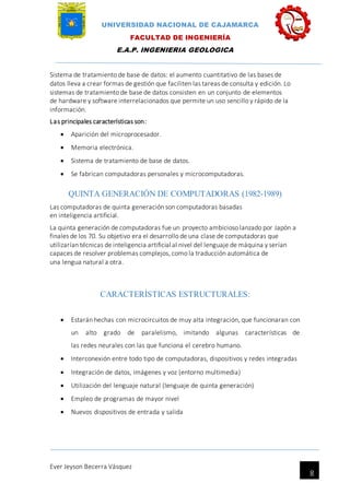 UNIVERSIDAD NACIONAL DE CAJAMARCA
FACULTAD DE INGENIERÍA
E.A.P. INGENIERIA GEOLOGICA
Ever Jeyson Becerra Vásquez
8
Sistema de tratamiento de base de datos: el aumento cuantitativo de las bases de
datos lleva a crear formas de gestión que faciliten las tareas de consulta y edición. Lo
sistemas de tratamiento de base de datos consisten en un conjunto de elementos
de hardware y software interrelacionados que permite un uso sencillo y rápido de la
información.
Las principales características son:
 Aparición del microprocesador.
 Memoria electrónica.
 Sistema de tratamiento de base de datos.
 Se fabrican computadoras personales y microcomputadoras.
QUINTA GENERACIÓN DE COMPUTADORAS (1982-1989)
Las computadoras de quinta generación son computadoras basadas
en inteligencia artificial.
La quinta generación de computadoras fue un proyecto ambicioso lanzado por Japón a
finales de los 70. Su objetivo era el desarrollo de una clase de computadoras que
utilizarían técnicas de inteligencia artificial al nivel del lenguaje de máquina y serían
capaces de resolver problemas complejos, como la traducción automática de
una lengua natural a otra.
CARACTERÍSTICAS ESTRUCTURALES:
 Estarán hechas con microcircuitos de muy alta integración, que funcionaran con
un alto grado de paralelismo, imitando algunas características de
las redes neurales con las que funciona el cerebro humano.
 Interconexión entre todo tipo de computadoras, dispositivos y redes integradas
 Integración de datos, imágenes y voz (entorno multimedia)
 Utilización del lenguaje natural (lenguaje de quinta generación)
 Empleo de programas de mayor nivel
 Nuevos dispositivos de entrada y salida
 