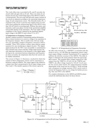 TMP35/TMP36/TMP37
The 4 mA offset trim is provided by P2, and P1 provides the                                                      5V

circuit’s full-scale gain trim at 20 mA. These two trims do not
interact because the noninverting input of the OP193 is held at                                                                     0.1␮F                       CT*
a virtual ground. The zero-scale and full-scale output currents of                                                                                                            RPU
                                                                                                                   VS                                                         5k⍀
the circuit are adjusted according to the operating temperature                                                                                       8     6         7
range of each temperature sensor. The Schottky diode, D1, is                                                              VOUT         4
                                                                                        10␮F/0.1␮F          TMP3x                                                         1
required in this circuit to prevent loop supply power-on tran-                                                                                        AD654                         fOUT
                                                                                                                                       3
sients from pulling the noninverting input of the OP193 more                                                       GND
than 300 mV below its inverting input. Without this diode, such                                                                                   5              2
                                                                                                                               R1
transients could cause phase reversal of the operational amplifier
                                                                                                                        RT*
and possible latchup of the transmitter. The loop supply voltage                                                                                          NB: ATTA (min), fOUT = 0Hz
                                                                                                                  5V
compliance of the circuit is limited by the maximum applied                                                                    P1
                                                                                                                                           fOUT           *RT AND CT – SEE TABLE
input voltage to the REF193 and is from 9 V to 18 V.                                                         P2
                                                                                                          100k⍀                       OFFSET
                                                                                                                         ROFF1
A Temperature to Frequency Converter                                                                                     470⍀
                                                                                                                                      ROFF2
                                                                                                                                      10⍀
Another common method of transmitting analog information
from a remote location is to convert a voltage to an equivalent in
the frequency domain. This is readily done with any of the                                                       SENSOR        RT (R1 + P1)                CT
low cost, monolithic voltage-to-frequency converters (VFCs)                                                       TMP35       11.8k⍀ + 500⍀ 1.7nF
available. These VFCs feature a robust, open-collector output                                                     TMP36       16.2k⍀ + 500⍀ 1.8nF
                                                                                                                  TMP37        18.2k⍀ + 1k⍀ 2.1nF
transistor for easy interfacing to digital circuitry. The digital
signal produced by the VFC is less susceptible to contamination                            Figure 11. A Temperature-to-Frequency Converter
from external noise sources and line voltage drops because the
only important information is the frequency of the digital signal.                  An offset trim network (fOUT OFFSET ) is included with this
As long as the conversions between temperature and frequency                        circuit to set fOUT at 0 Hz when the temperature sensor’s mini-
are done accurately, the temperature data from the sensors can                      mum output voltage is reached. Potentiometer P1 is required to
be reliably transmitted.                                                            calibrate the absolute accuracy of the AD654. The table in
                                                                                    Figure 11 illustrates the circuit element values for each of the
The circuit in Figure 11 illustrates a method by which the                          three sensors. The nominal offset voltage required for 0 Hz
outputs of these temperature sensors can be converted to a                          output from the TMP35 is 50 mV; for the TMP36 and
frequency using the AD654. The output signal of the AD654 is                        TMP37, the offset voltage required is 100 mV. In all cases
a square wave that is proportional to the dc input voltage across                   for the circuit values shown, the output frequency transfer
Pins 4 and 3. The transfer equation of the circuit is given by:                     characteristic of the circuit was set at 50 Hz/°C. At the receiving
                                                                                    end, a frequency-to-voltage converter (FVC) can be used to
                          V     − VOFFSET                                         convert the frequency back to a dc voltage for further process-
                  f OUT =  TMP                      
                                    (
                           10 × RT × CT         )   
                                                     
                                                                                    ing. One such FVC is the AD650.
                                                                                    For complete information on the AD650 and AD654, please
                                                                                    consult the individual data sheets for those devices.



                                                                               3V   6                 2
                                                                                          REF193

                                                         R2*                        1␮F        4
                                                                                                                                   VLOOP
                                                                                                                                 9V TO 18V

                                                         P2*
                                                         4mA
                            VS                           ADJUST                     0.1␮F

                                         R1*                               7                      R6
                                                                    3
                        TMP3x                                                                   100k⍀
                                  VOUT           P1*                                                        Q1
                                                20mA                2                                       2N1711
                                               ADJUST                                                                               VOUT
                            GND                                            4
                                                               D1                           R5
                                                                                            100k⍀                                       RL
                                                 R3*                R4*
                                                                                                                                        250⍀




                                 *SEE TEXT                                                             R7
                                  FOR VALUES                                                         100⍀
                                                               D1: HP5082–2810

                                                               A1: OP193                                    IL


                                     Figure 10. A Temperature to 4-to-20 mA Loop Transmitter

                                                                           –12–                                                                                               REV. C
 