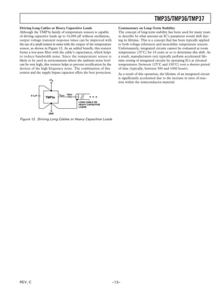 TMP35/TMP36/TMP37
Driving Long Cables or Heavy Capacitive Loads                                 Commentary on Long-Term Stability
Although the TMP3x family of temperature sensors is capable                   The concept of long-term stability has been used for many years
of driving capacitive loads up to 10,000 pF without oscillation,              to describe by what amount an IC’s parameter would shift dur-
output voltage transient response times can be improved with                  ing its lifetime. This is a concept that has been typically applied
the use of a small resistor in series with the output of the temperature      to both voltage references and monolithic temperature sensors.
sensor, as shown in Figure 12. As an added benefit, this resistor             Unfortunately, integrated circuits cannot be evaluated at room
forms a low-pass filter with the cable’s capacitance, which helps             temperature (25°C) for 10 years or so to determine this shift. As
to reduce bandwidth noise. Since the temperature sensor is                    a result, manufacturers very typically perform accelerated life-
likely to be used in environments where the ambient noise level               time testing of integrated circuits by operating ICs at elevated
can be very high, this resistor helps to prevent rectification by the         temperatures (between 125°C and 150°C) over a shorter period
devices of the high frequency noise. The combination of this                  of time (typically, between 500 and 1000 hours).
resistor and the supply bypass capacitor offers the best protection.          As a result of this operation, the lifetime of an integrated circuit
                       +VS
                                                                              is significantly accelerated due to the increase in rates of reac-
                                                                              tion within the semiconductor material.


        0.1␮F                 VOUT 750⍀
                    TMP3x
                                              LONG CABLE OR
                                              HEAVY CAPACITIVE
                                              LOADS

                      GND

Figure 12. Driving Long Cables or Heavy Capacitive Loads




REV. C                                                                     –13–
 